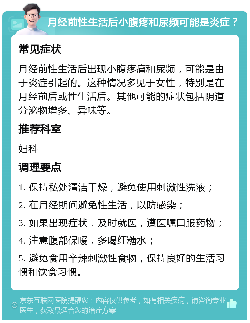 月经前性生活后小腹疼和尿频可能是炎症？ 常见症状 月经前性生活后出现小腹疼痛和尿频，可能是由于炎症引起的。这种情况多见于女性，特别是在月经前后或性生活后。其他可能的症状包括阴道分泌物增多、异味等。 推荐科室 妇科 调理要点 1. 保持私处清洁干燥，避免使用刺激性洗液； 2. 在月经期间避免性生活，以防感染； 3. 如果出现症状，及时就医，遵医嘱口服药物； 4. 注意腹部保暖，多喝红糖水； 5. 避免食用辛辣刺激性食物，保持良好的生活习惯和饮食习惯。