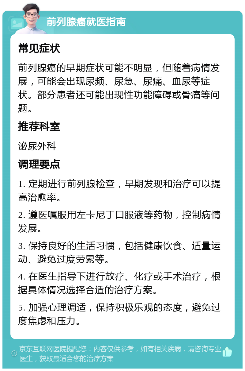 前列腺癌就医指南 常见症状 前列腺癌的早期症状可能不明显，但随着病情发展，可能会出现尿频、尿急、尿痛、血尿等症状。部分患者还可能出现性功能障碍或骨痛等问题。 推荐科室 泌尿外科 调理要点 1. 定期进行前列腺检查，早期发现和治疗可以提高治愈率。 2. 遵医嘱服用左卡尼丁口服液等药物，控制病情发展。 3. 保持良好的生活习惯，包括健康饮食、适量运动、避免过度劳累等。 4. 在医生指导下进行放疗、化疗或手术治疗，根据具体情况选择合适的治疗方案。 5. 加强心理调适，保持积极乐观的态度，避免过度焦虑和压力。