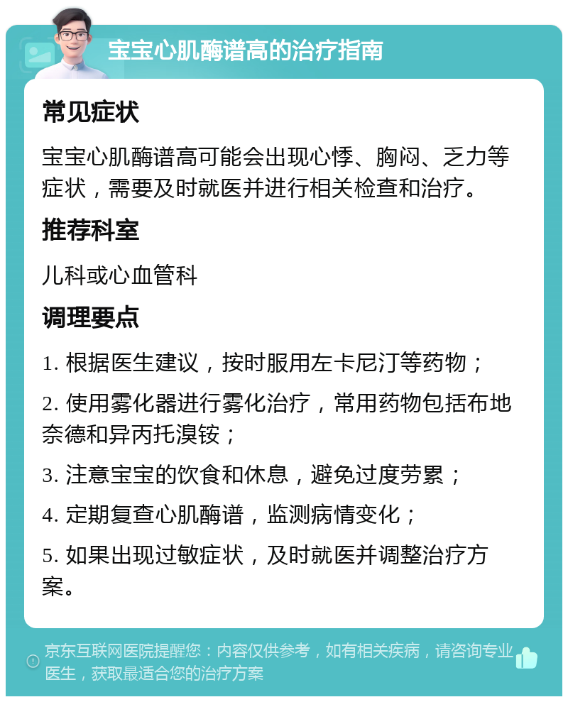 宝宝心肌酶谱高的治疗指南 常见症状 宝宝心肌酶谱高可能会出现心悸、胸闷、乏力等症状，需要及时就医并进行相关检查和治疗。 推荐科室 儿科或心血管科 调理要点 1. 根据医生建议，按时服用左卡尼汀等药物； 2. 使用雾化器进行雾化治疗，常用药物包括布地奈德和异丙托溴铵； 3. 注意宝宝的饮食和休息，避免过度劳累； 4. 定期复查心肌酶谱，监测病情变化； 5. 如果出现过敏症状，及时就医并调整治疗方案。