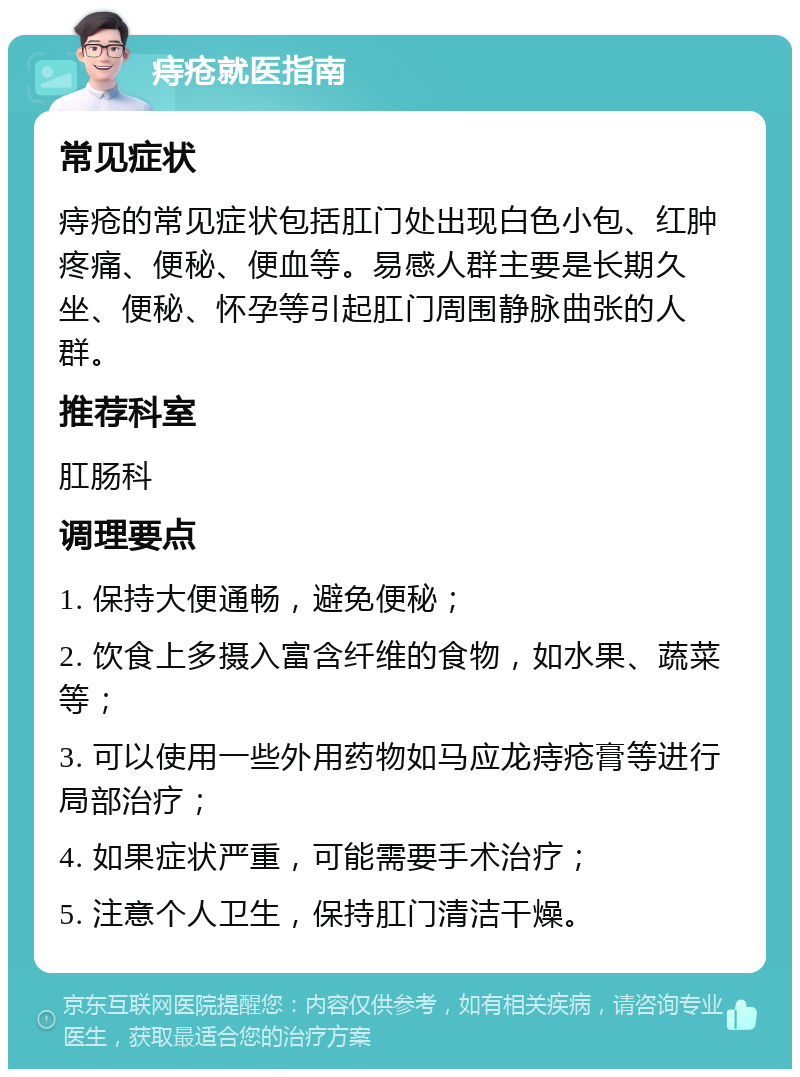 痔疮就医指南 常见症状 痔疮的常见症状包括肛门处出现白色小包、红肿疼痛、便秘、便血等。易感人群主要是长期久坐、便秘、怀孕等引起肛门周围静脉曲张的人群。 推荐科室 肛肠科 调理要点 1. 保持大便通畅，避免便秘； 2. 饮食上多摄入富含纤维的食物，如水果、蔬菜等； 3. 可以使用一些外用药物如马应龙痔疮膏等进行局部治疗； 4. 如果症状严重，可能需要手术治疗； 5. 注意个人卫生，保持肛门清洁干燥。