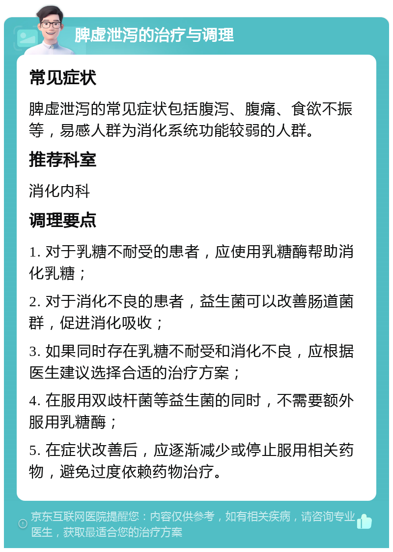 脾虚泄泻的治疗与调理 常见症状 脾虚泄泻的常见症状包括腹泻、腹痛、食欲不振等，易感人群为消化系统功能较弱的人群。 推荐科室 消化内科 调理要点 1. 对于乳糖不耐受的患者，应使用乳糖酶帮助消化乳糖； 2. 对于消化不良的患者，益生菌可以改善肠道菌群，促进消化吸收； 3. 如果同时存在乳糖不耐受和消化不良，应根据医生建议选择合适的治疗方案； 4. 在服用双歧杆菌等益生菌的同时，不需要额外服用乳糖酶； 5. 在症状改善后，应逐渐减少或停止服用相关药物，避免过度依赖药物治疗。