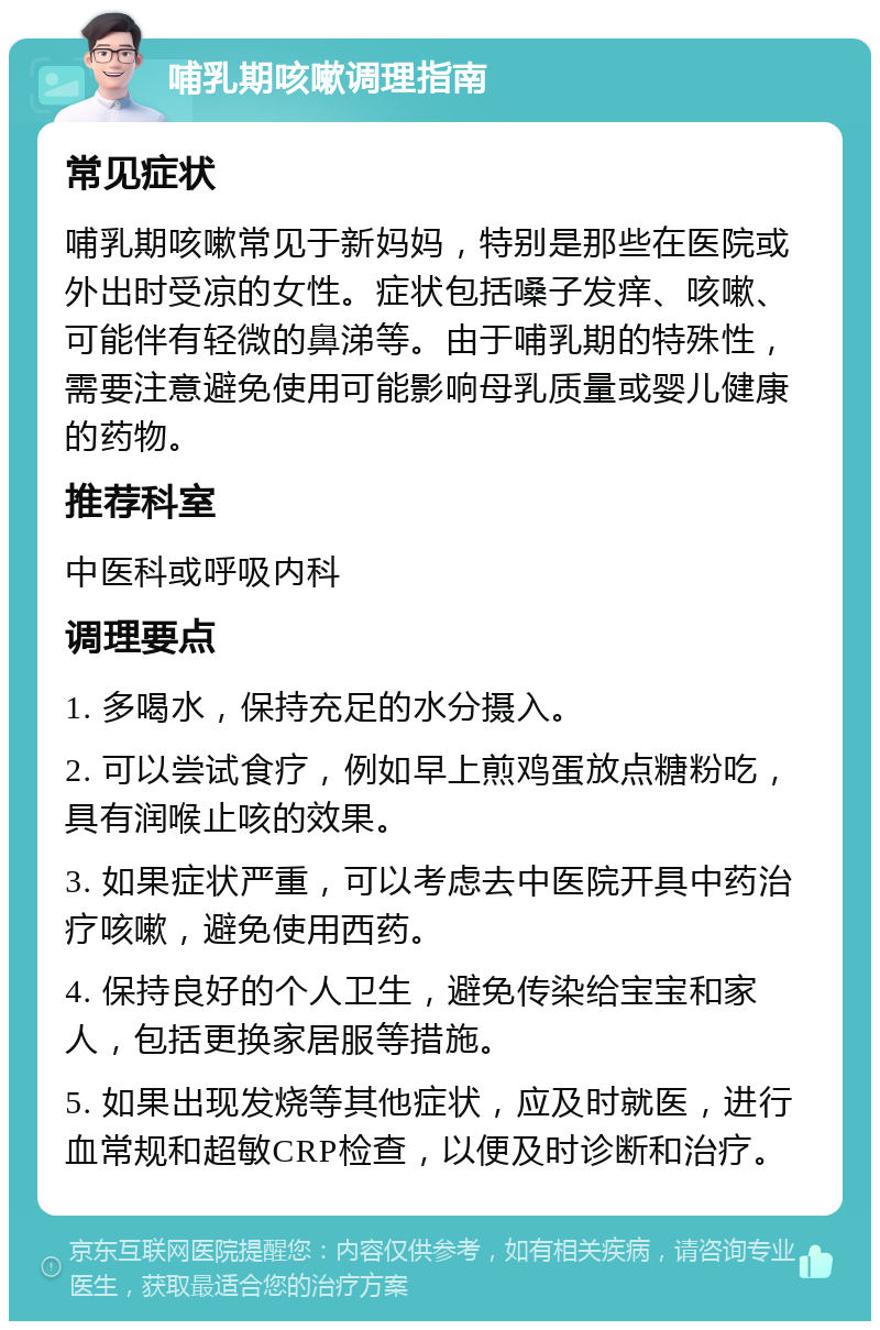 哺乳期咳嗽调理指南 常见症状 哺乳期咳嗽常见于新妈妈，特别是那些在医院或外出时受凉的女性。症状包括嗓子发痒、咳嗽、可能伴有轻微的鼻涕等。由于哺乳期的特殊性，需要注意避免使用可能影响母乳质量或婴儿健康的药物。 推荐科室 中医科或呼吸内科 调理要点 1. 多喝水，保持充足的水分摄入。 2. 可以尝试食疗，例如早上煎鸡蛋放点糖粉吃，具有润喉止咳的效果。 3. 如果症状严重，可以考虑去中医院开具中药治疗咳嗽，避免使用西药。 4. 保持良好的个人卫生，避免传染给宝宝和家人，包括更换家居服等措施。 5. 如果出现发烧等其他症状，应及时就医，进行血常规和超敏CRP检查，以便及时诊断和治疗。