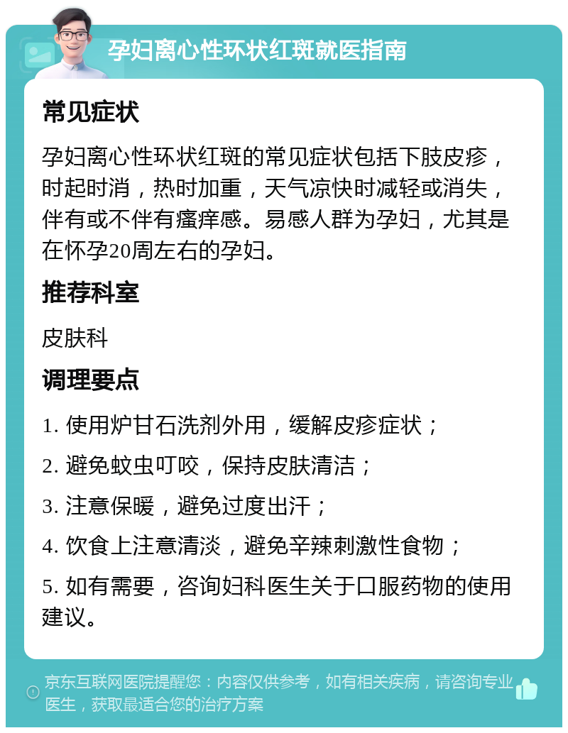 孕妇离心性环状红斑就医指南 常见症状 孕妇离心性环状红斑的常见症状包括下肢皮疹，时起时消，热时加重，天气凉快时减轻或消失，伴有或不伴有瘙痒感。易感人群为孕妇，尤其是在怀孕20周左右的孕妇。 推荐科室 皮肤科 调理要点 1. 使用炉甘石洗剂外用，缓解皮疹症状； 2. 避免蚊虫叮咬，保持皮肤清洁； 3. 注意保暖，避免过度出汗； 4. 饮食上注意清淡，避免辛辣刺激性食物； 5. 如有需要，咨询妇科医生关于口服药物的使用建议。