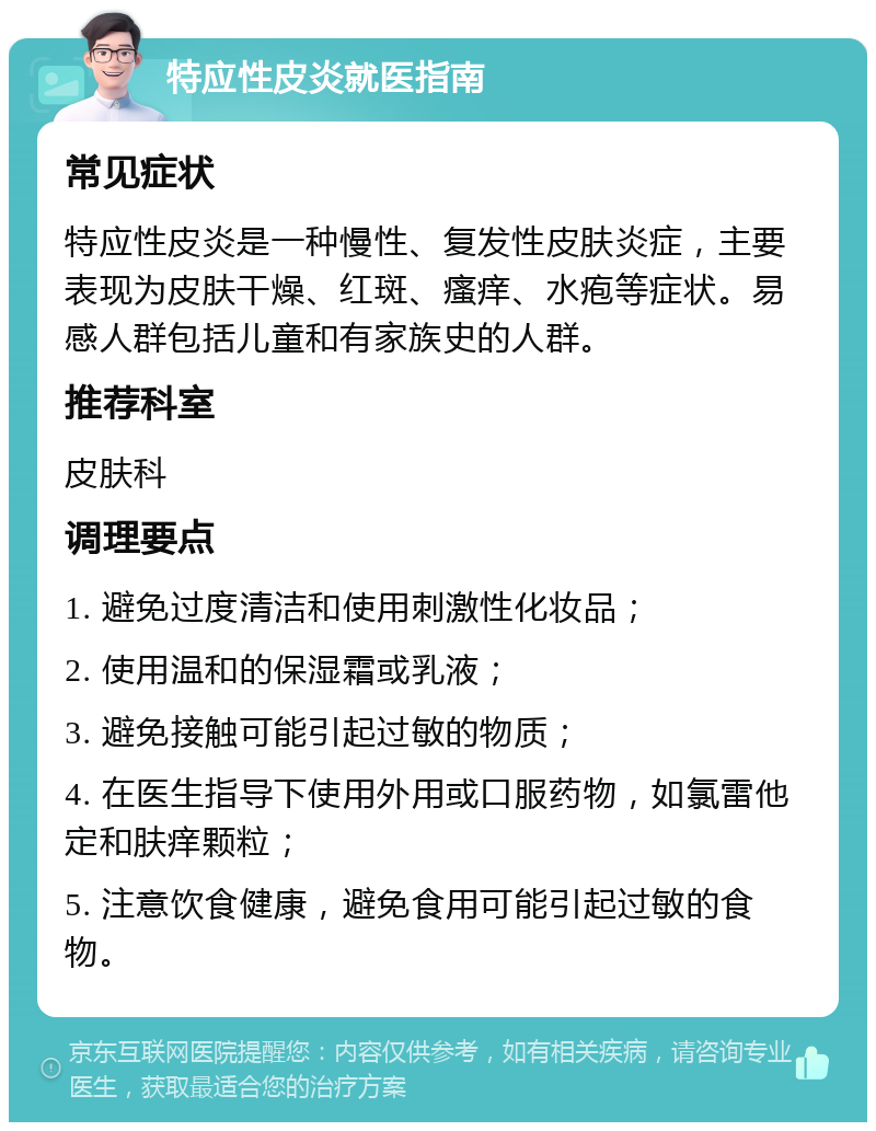 特应性皮炎就医指南 常见症状 特应性皮炎是一种慢性、复发性皮肤炎症，主要表现为皮肤干燥、红斑、瘙痒、水疱等症状。易感人群包括儿童和有家族史的人群。 推荐科室 皮肤科 调理要点 1. 避免过度清洁和使用刺激性化妆品； 2. 使用温和的保湿霜或乳液； 3. 避免接触可能引起过敏的物质； 4. 在医生指导下使用外用或口服药物，如氯雷他定和肤痒颗粒； 5. 注意饮食健康，避免食用可能引起过敏的食物。