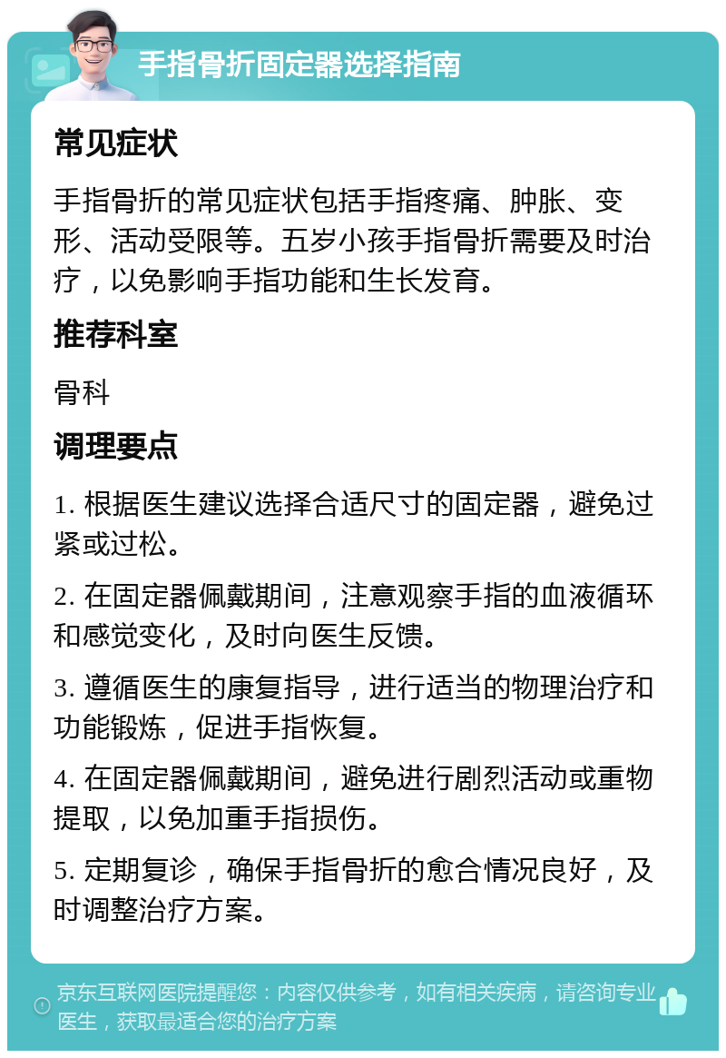 手指骨折固定器选择指南 常见症状 手指骨折的常见症状包括手指疼痛、肿胀、变形、活动受限等。五岁小孩手指骨折需要及时治疗，以免影响手指功能和生长发育。 推荐科室 骨科 调理要点 1. 根据医生建议选择合适尺寸的固定器，避免过紧或过松。 2. 在固定器佩戴期间，注意观察手指的血液循环和感觉变化，及时向医生反馈。 3. 遵循医生的康复指导，进行适当的物理治疗和功能锻炼，促进手指恢复。 4. 在固定器佩戴期间，避免进行剧烈活动或重物提取，以免加重手指损伤。 5. 定期复诊，确保手指骨折的愈合情况良好，及时调整治疗方案。