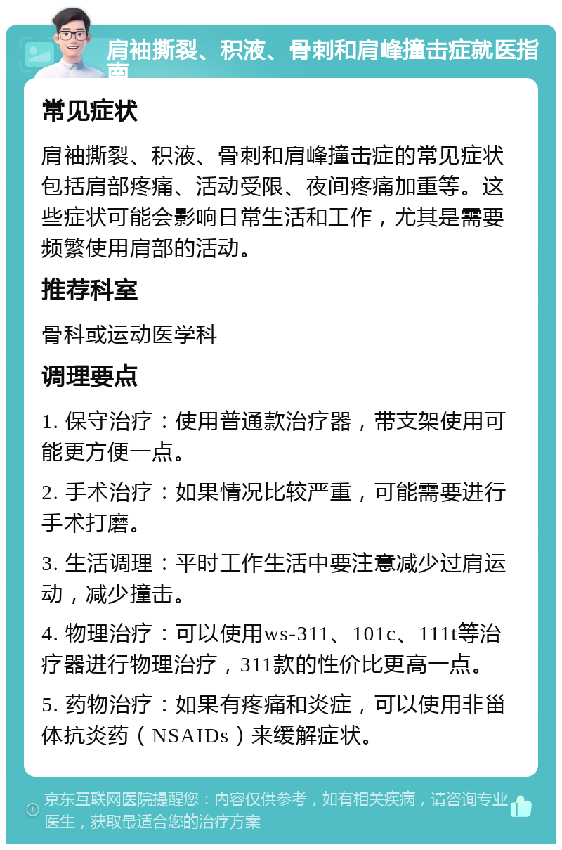 肩袖撕裂、积液、骨刺和肩峰撞击症就医指南 常见症状 肩袖撕裂、积液、骨刺和肩峰撞击症的常见症状包括肩部疼痛、活动受限、夜间疼痛加重等。这些症状可能会影响日常生活和工作，尤其是需要频繁使用肩部的活动。 推荐科室 骨科或运动医学科 调理要点 1. 保守治疗：使用普通款治疗器，带支架使用可能更方便一点。 2. 手术治疗：如果情况比较严重，可能需要进行手术打磨。 3. 生活调理：平时工作生活中要注意减少过肩运动，减少撞击。 4. 物理治疗：可以使用ws-311、101c、111t等治疗器进行物理治疗，311款的性价比更高一点。 5. 药物治疗：如果有疼痛和炎症，可以使用非甾体抗炎药（NSAIDs）来缓解症状。