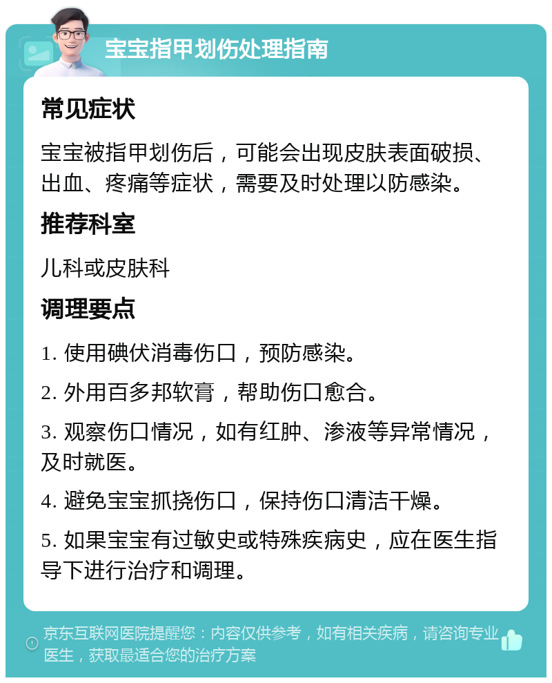 宝宝指甲划伤处理指南 常见症状 宝宝被指甲划伤后，可能会出现皮肤表面破损、出血、疼痛等症状，需要及时处理以防感染。 推荐科室 儿科或皮肤科 调理要点 1. 使用碘伏消毒伤口，预防感染。 2. 外用百多邦软膏，帮助伤口愈合。 3. 观察伤口情况，如有红肿、渗液等异常情况，及时就医。 4. 避免宝宝抓挠伤口，保持伤口清洁干燥。 5. 如果宝宝有过敏史或特殊疾病史，应在医生指导下进行治疗和调理。