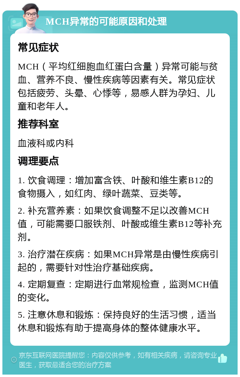 MCH异常的可能原因和处理 常见症状 MCH（平均红细胞血红蛋白含量）异常可能与贫血、营养不良、慢性疾病等因素有关。常见症状包括疲劳、头晕、心悸等，易感人群为孕妇、儿童和老年人。 推荐科室 血液科或内科 调理要点 1. 饮食调理：增加富含铁、叶酸和维生素B12的食物摄入，如红肉、绿叶蔬菜、豆类等。 2. 补充营养素：如果饮食调整不足以改善MCH值，可能需要口服铁剂、叶酸或维生素B12等补充剂。 3. 治疗潜在疾病：如果MCH异常是由慢性疾病引起的，需要针对性治疗基础疾病。 4. 定期复查：定期进行血常规检查，监测MCH值的变化。 5. 注意休息和锻炼：保持良好的生活习惯，适当休息和锻炼有助于提高身体的整体健康水平。