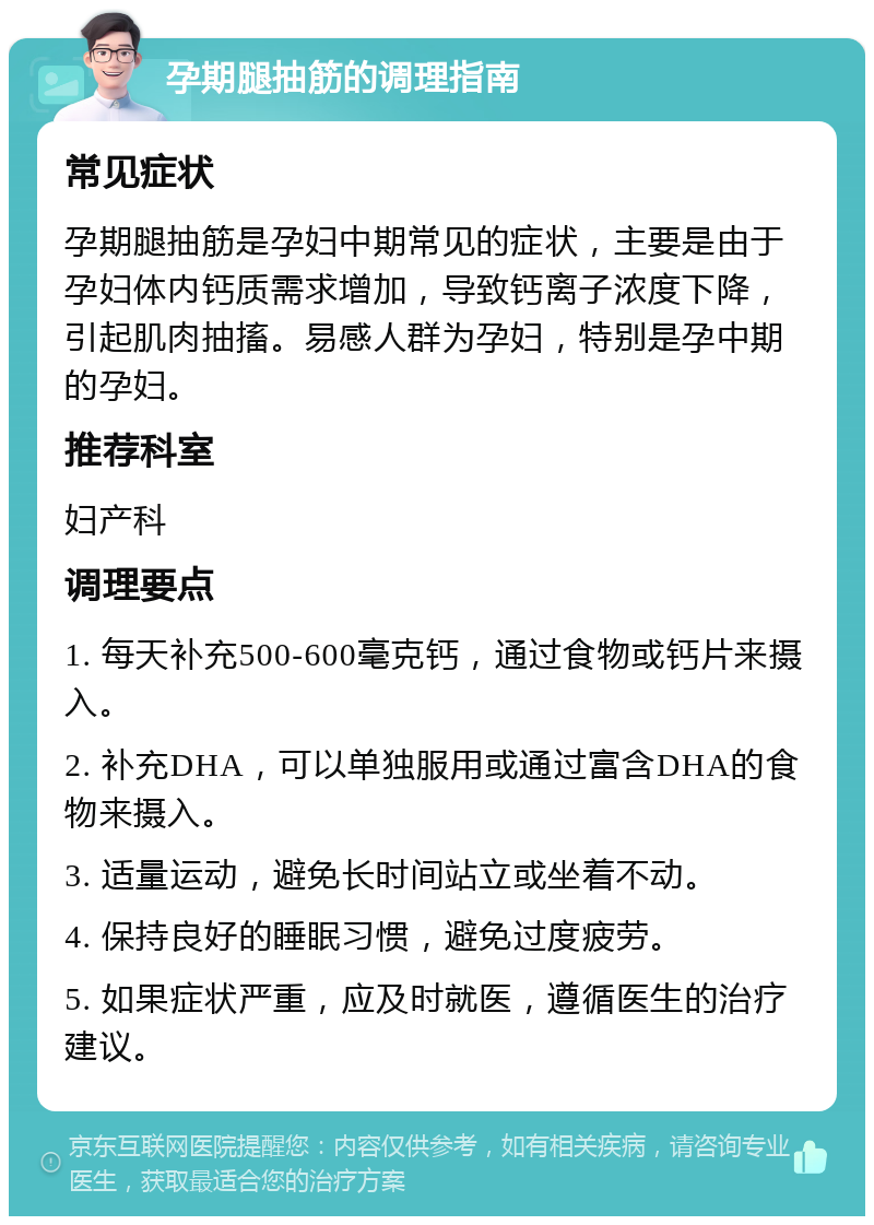 孕期腿抽筋的调理指南 常见症状 孕期腿抽筋是孕妇中期常见的症状，主要是由于孕妇体内钙质需求增加，导致钙离子浓度下降，引起肌肉抽搐。易感人群为孕妇，特别是孕中期的孕妇。 推荐科室 妇产科 调理要点 1. 每天补充500-600毫克钙，通过食物或钙片来摄入。 2. 补充DHA，可以单独服用或通过富含DHA的食物来摄入。 3. 适量运动，避免长时间站立或坐着不动。 4. 保持良好的睡眠习惯，避免过度疲劳。 5. 如果症状严重，应及时就医，遵循医生的治疗建议。