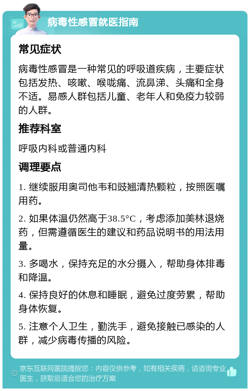 病毒性感冒就医指南 常见症状 病毒性感冒是一种常见的呼吸道疾病，主要症状包括发热、咳嗽、喉咙痛、流鼻涕、头痛和全身不适。易感人群包括儿童、老年人和免疫力较弱的人群。 推荐科室 呼吸内科或普通内科 调理要点 1. 继续服用奥司他韦和豉翘清热颗粒，按照医嘱用药。 2. 如果体温仍然高于38.5°C，考虑添加美林退烧药，但需遵循医生的建议和药品说明书的用法用量。 3. 多喝水，保持充足的水分摄入，帮助身体排毒和降温。 4. 保持良好的休息和睡眠，避免过度劳累，帮助身体恢复。 5. 注意个人卫生，勤洗手，避免接触已感染的人群，减少病毒传播的风险。