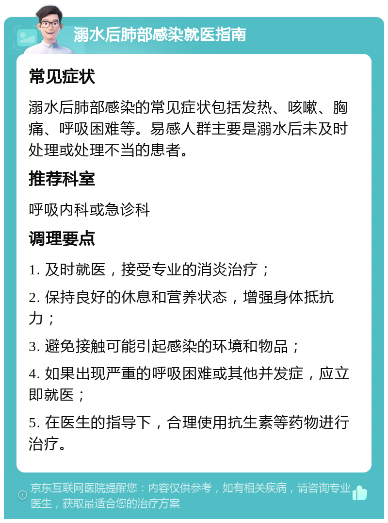 溺水后肺部感染就医指南 常见症状 溺水后肺部感染的常见症状包括发热、咳嗽、胸痛、呼吸困难等。易感人群主要是溺水后未及时处理或处理不当的患者。 推荐科室 呼吸内科或急诊科 调理要点 1. 及时就医，接受专业的消炎治疗； 2. 保持良好的休息和营养状态，增强身体抵抗力； 3. 避免接触可能引起感染的环境和物品； 4. 如果出现严重的呼吸困难或其他并发症，应立即就医； 5. 在医生的指导下，合理使用抗生素等药物进行治疗。