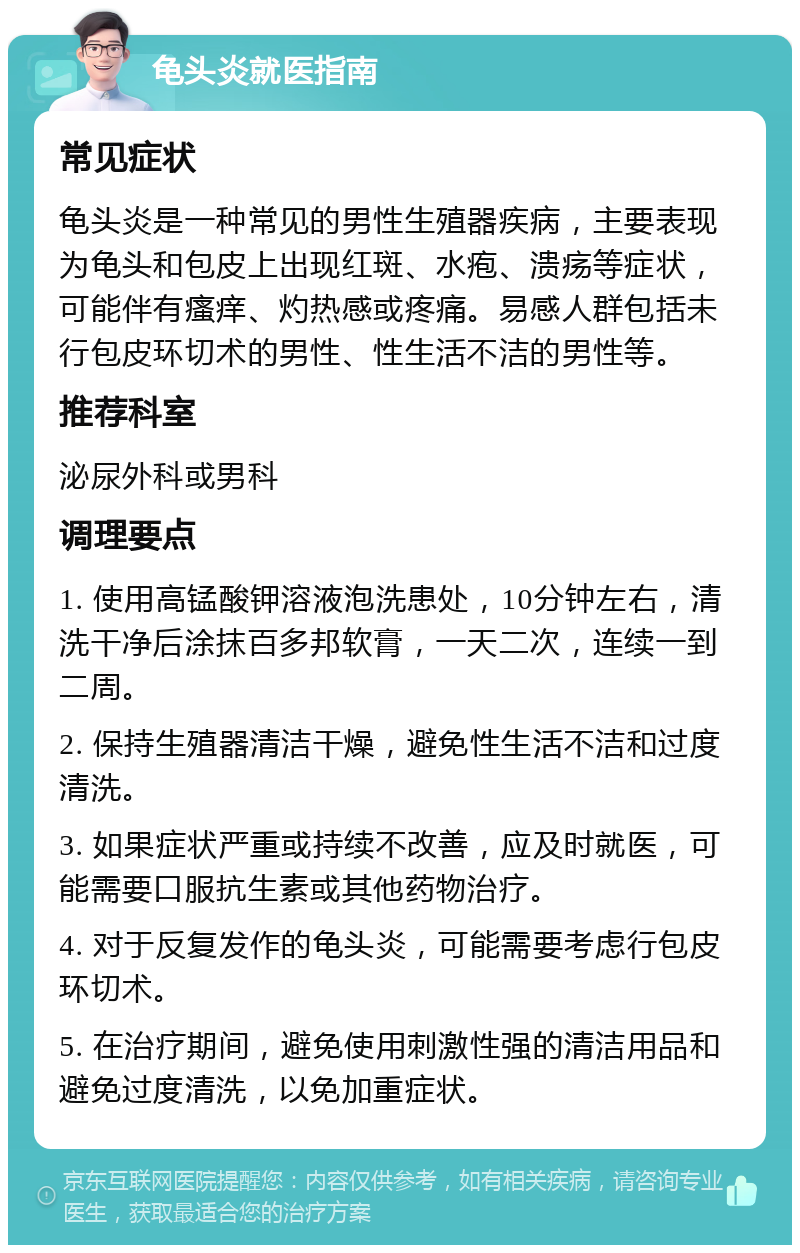 龟头炎就医指南 常见症状 龟头炎是一种常见的男性生殖器疾病，主要表现为龟头和包皮上出现红斑、水疱、溃疡等症状，可能伴有瘙痒、灼热感或疼痛。易感人群包括未行包皮环切术的男性、性生活不洁的男性等。 推荐科室 泌尿外科或男科 调理要点 1. 使用高锰酸钾溶液泡洗患处，10分钟左右，清洗干净后涂抹百多邦软膏，一天二次，连续一到二周。 2. 保持生殖器清洁干燥，避免性生活不洁和过度清洗。 3. 如果症状严重或持续不改善，应及时就医，可能需要口服抗生素或其他药物治疗。 4. 对于反复发作的龟头炎，可能需要考虑行包皮环切术。 5. 在治疗期间，避免使用刺激性强的清洁用品和避免过度清洗，以免加重症状。