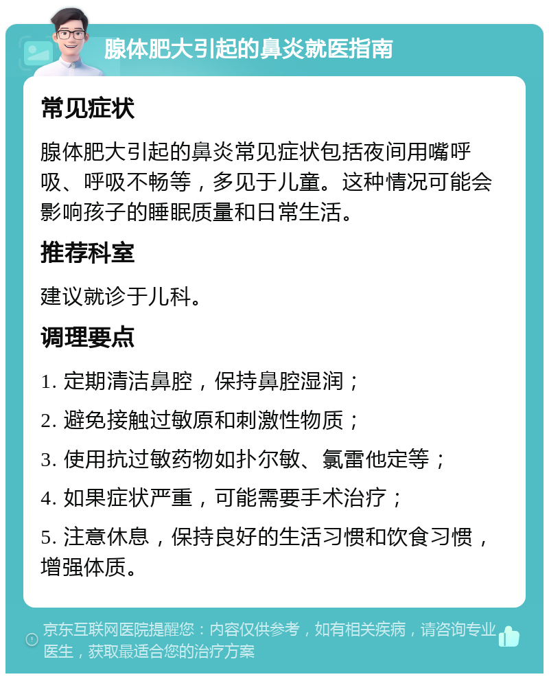 腺体肥大引起的鼻炎就医指南 常见症状 腺体肥大引起的鼻炎常见症状包括夜间用嘴呼吸、呼吸不畅等，多见于儿童。这种情况可能会影响孩子的睡眠质量和日常生活。 推荐科室 建议就诊于儿科。 调理要点 1. 定期清洁鼻腔，保持鼻腔湿润； 2. 避免接触过敏原和刺激性物质； 3. 使用抗过敏药物如扑尔敏、氯雷他定等； 4. 如果症状严重，可能需要手术治疗； 5. 注意休息，保持良好的生活习惯和饮食习惯，增强体质。