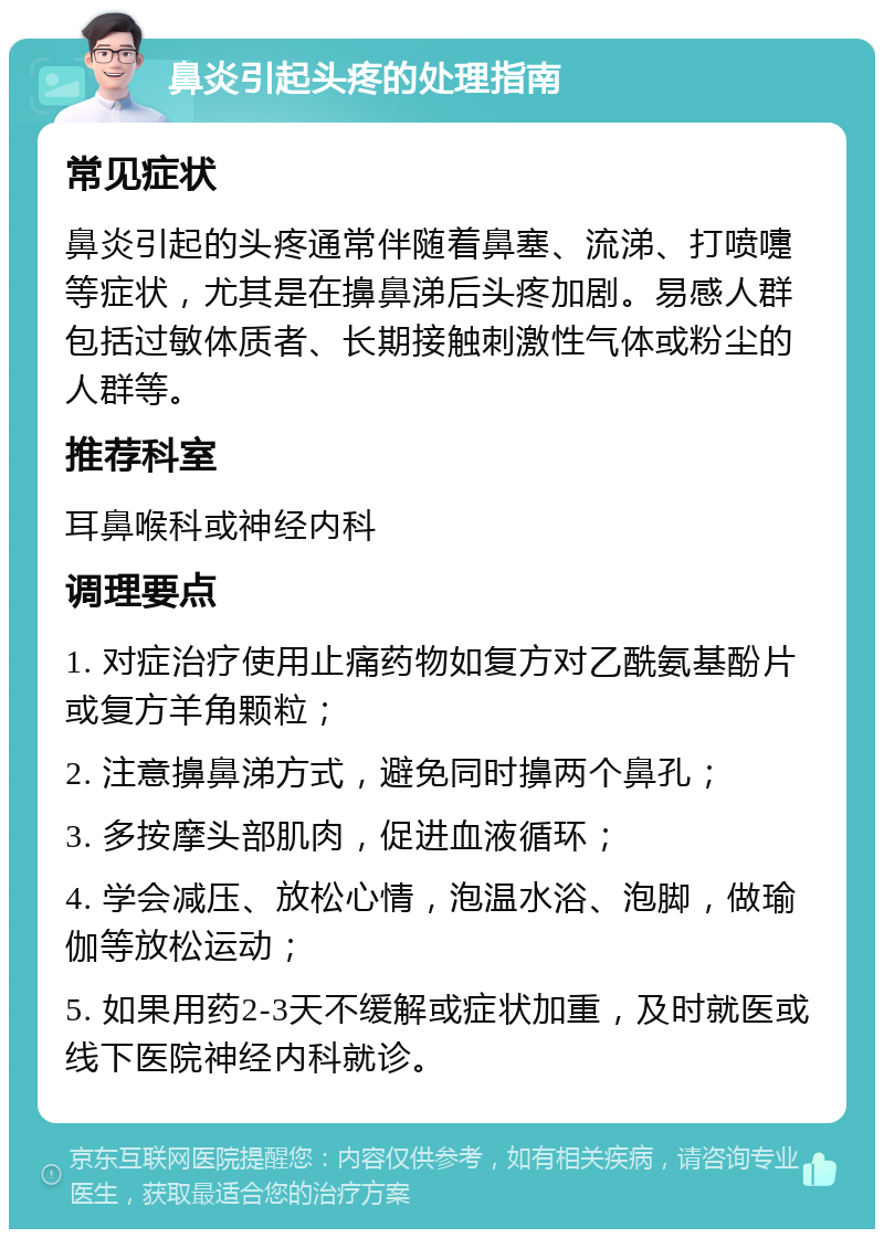 鼻炎引起头疼的处理指南 常见症状 鼻炎引起的头疼通常伴随着鼻塞、流涕、打喷嚏等症状，尤其是在擤鼻涕后头疼加剧。易感人群包括过敏体质者、长期接触刺激性气体或粉尘的人群等。 推荐科室 耳鼻喉科或神经内科 调理要点 1. 对症治疗使用止痛药物如复方对乙酰氨基酚片或复方羊角颗粒； 2. 注意擤鼻涕方式，避免同时擤两个鼻孔； 3. 多按摩头部肌肉，促进血液循环； 4. 学会减压、放松心情，泡温水浴、泡脚，做瑜伽等放松运动； 5. 如果用药2-3天不缓解或症状加重，及时就医或线下医院神经内科就诊。