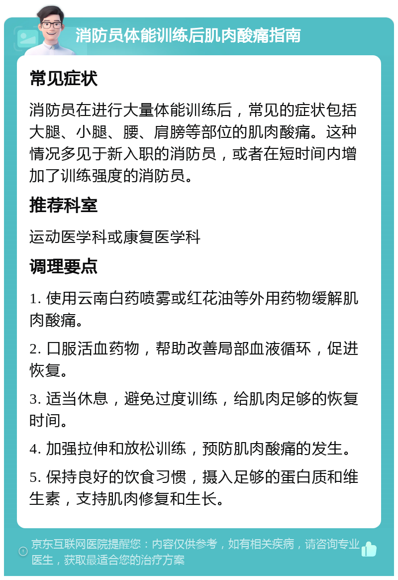 消防员体能训练后肌肉酸痛指南 常见症状 消防员在进行大量体能训练后，常见的症状包括大腿、小腿、腰、肩膀等部位的肌肉酸痛。这种情况多见于新入职的消防员，或者在短时间内增加了训练强度的消防员。 推荐科室 运动医学科或康复医学科 调理要点 1. 使用云南白药喷雾或红花油等外用药物缓解肌肉酸痛。 2. 口服活血药物，帮助改善局部血液循环，促进恢复。 3. 适当休息，避免过度训练，给肌肉足够的恢复时间。 4. 加强拉伸和放松训练，预防肌肉酸痛的发生。 5. 保持良好的饮食习惯，摄入足够的蛋白质和维生素，支持肌肉修复和生长。