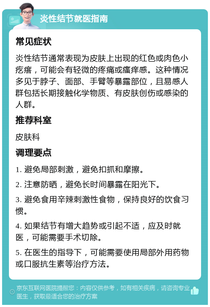 炎性结节就医指南 常见症状 炎性结节通常表现为皮肤上出现的红色或肉色小疙瘩，可能会有轻微的疼痛或瘙痒感。这种情况多见于脖子、面部、手臂等暴露部位，且易感人群包括长期接触化学物质、有皮肤创伤或感染的人群。 推荐科室 皮肤科 调理要点 1. 避免局部刺激，避免扣抓和摩擦。 2. 注意防晒，避免长时间暴露在阳光下。 3. 避免食用辛辣刺激性食物，保持良好的饮食习惯。 4. 如果结节有增大趋势或引起不适，应及时就医，可能需要手术切除。 5. 在医生的指导下，可能需要使用局部外用药物或口服抗生素等治疗方法。