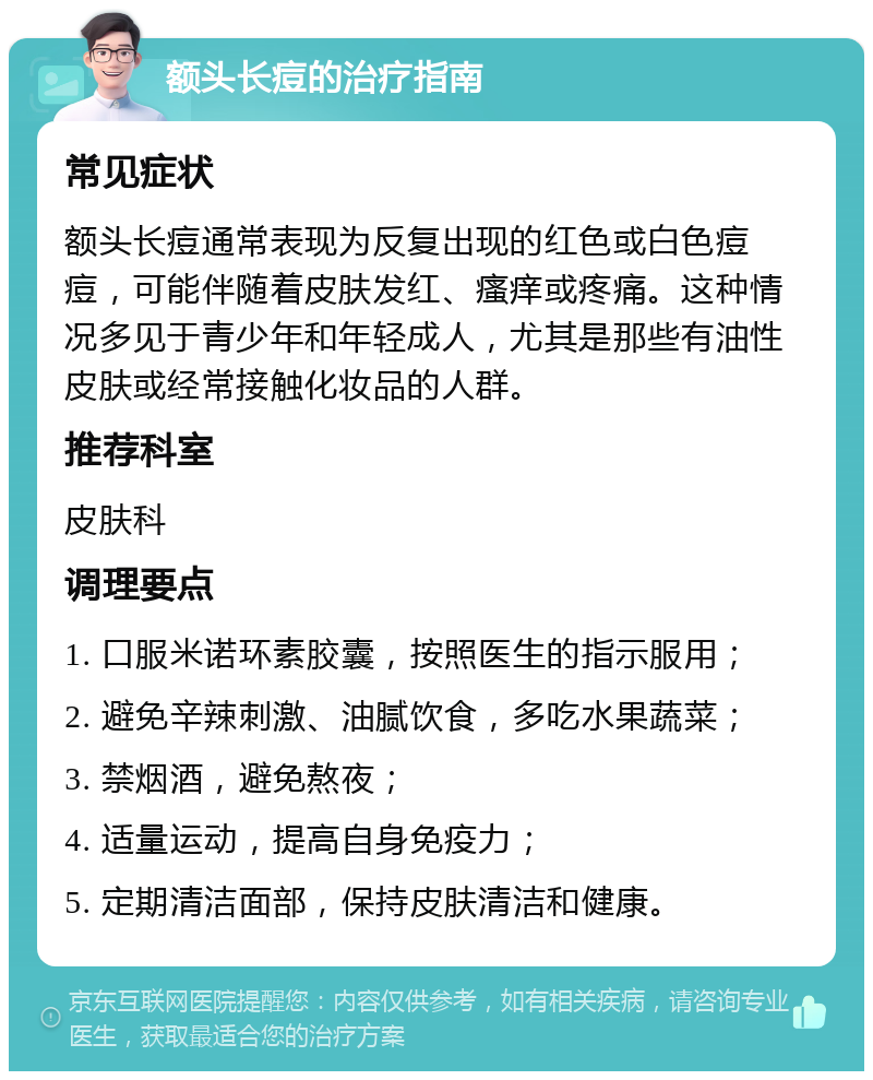 额头长痘的治疗指南 常见症状 额头长痘通常表现为反复出现的红色或白色痘痘，可能伴随着皮肤发红、瘙痒或疼痛。这种情况多见于青少年和年轻成人，尤其是那些有油性皮肤或经常接触化妆品的人群。 推荐科室 皮肤科 调理要点 1. 口服米诺环素胶囊，按照医生的指示服用； 2. 避免辛辣刺激、油腻饮食，多吃水果蔬菜； 3. 禁烟酒，避免熬夜； 4. 适量运动，提高自身免疫力； 5. 定期清洁面部，保持皮肤清洁和健康。