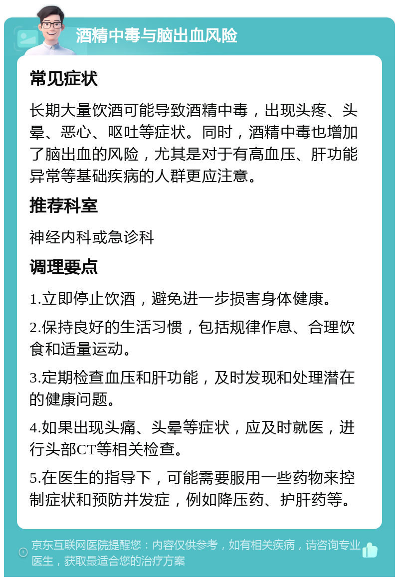 酒精中毒与脑出血风险 常见症状 长期大量饮酒可能导致酒精中毒，出现头疼、头晕、恶心、呕吐等症状。同时，酒精中毒也增加了脑出血的风险，尤其是对于有高血压、肝功能异常等基础疾病的人群更应注意。 推荐科室 神经内科或急诊科 调理要点 1.立即停止饮酒，避免进一步损害身体健康。 2.保持良好的生活习惯，包括规律作息、合理饮食和适量运动。 3.定期检查血压和肝功能，及时发现和处理潜在的健康问题。 4.如果出现头痛、头晕等症状，应及时就医，进行头部CT等相关检查。 5.在医生的指导下，可能需要服用一些药物来控制症状和预防并发症，例如降压药、护肝药等。