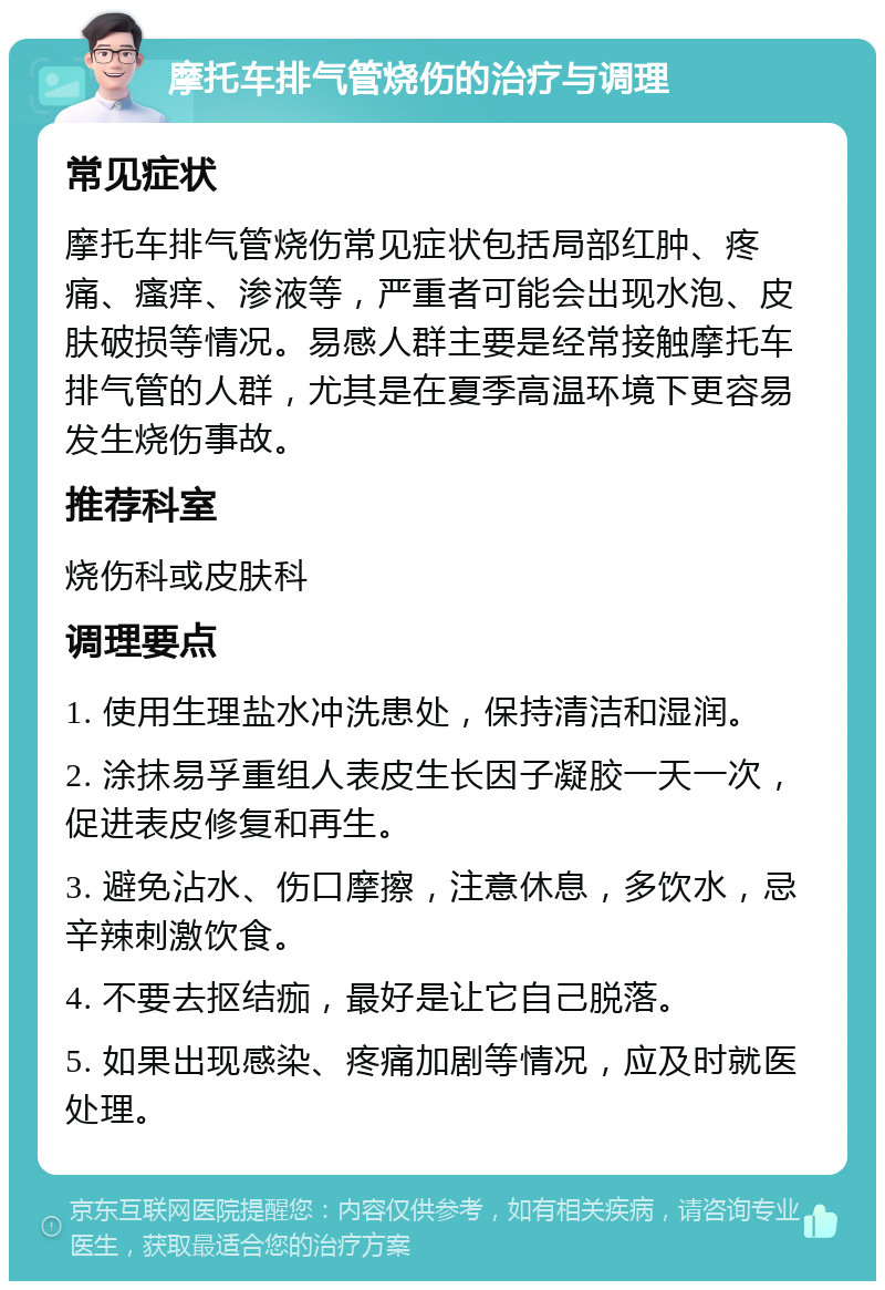 摩托车排气管烧伤的治疗与调理 常见症状 摩托车排气管烧伤常见症状包括局部红肿、疼痛、瘙痒、渗液等，严重者可能会出现水泡、皮肤破损等情况。易感人群主要是经常接触摩托车排气管的人群，尤其是在夏季高温环境下更容易发生烧伤事故。 推荐科室 烧伤科或皮肤科 调理要点 1. 使用生理盐水冲洗患处，保持清洁和湿润。 2. 涂抹易孚重组人表皮生长因子凝胶一天一次，促进表皮修复和再生。 3. 避免沾水、伤口摩擦，注意休息，多饮水，忌辛辣刺激饮食。 4. 不要去抠结痂，最好是让它自己脱落。 5. 如果出现感染、疼痛加剧等情况，应及时就医处理。