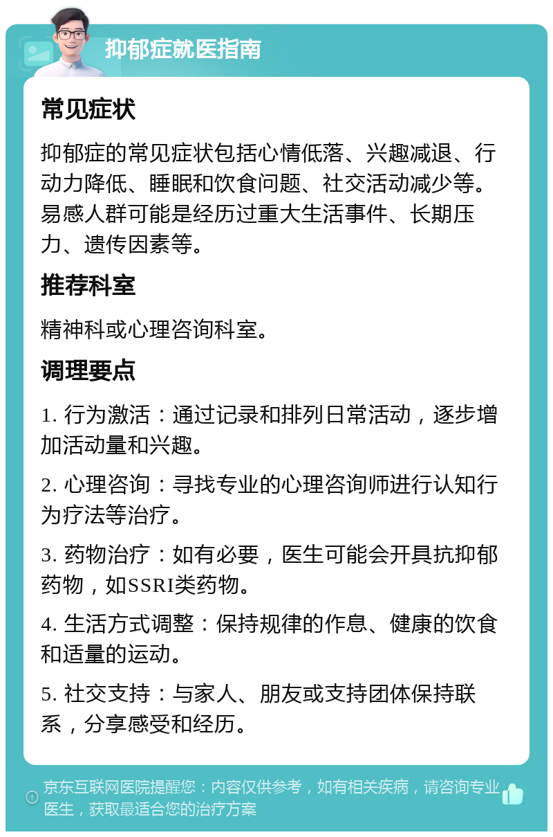 抑郁症就医指南 常见症状 抑郁症的常见症状包括心情低落、兴趣减退、行动力降低、睡眠和饮食问题、社交活动减少等。易感人群可能是经历过重大生活事件、长期压力、遗传因素等。 推荐科室 精神科或心理咨询科室。 调理要点 1. 行为激活：通过记录和排列日常活动，逐步增加活动量和兴趣。 2. 心理咨询：寻找专业的心理咨询师进行认知行为疗法等治疗。 3. 药物治疗：如有必要，医生可能会开具抗抑郁药物，如SSRI类药物。 4. 生活方式调整：保持规律的作息、健康的饮食和适量的运动。 5. 社交支持：与家人、朋友或支持团体保持联系，分享感受和经历。