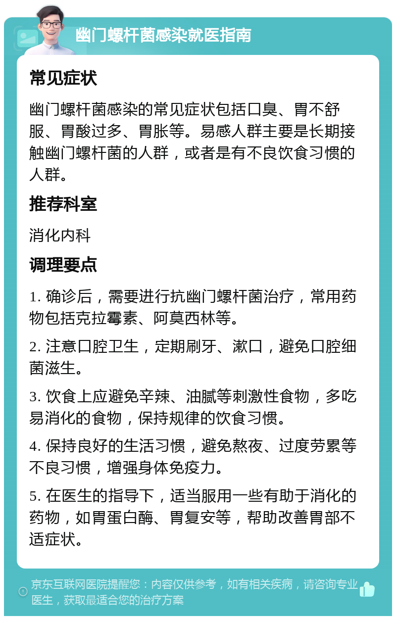 幽门螺杆菌感染就医指南 常见症状 幽门螺杆菌感染的常见症状包括口臭、胃不舒服、胃酸过多、胃胀等。易感人群主要是长期接触幽门螺杆菌的人群，或者是有不良饮食习惯的人群。 推荐科室 消化内科 调理要点 1. 确诊后，需要进行抗幽门螺杆菌治疗，常用药物包括克拉霉素、阿莫西林等。 2. 注意口腔卫生，定期刷牙、漱口，避免口腔细菌滋生。 3. 饮食上应避免辛辣、油腻等刺激性食物，多吃易消化的食物，保持规律的饮食习惯。 4. 保持良好的生活习惯，避免熬夜、过度劳累等不良习惯，增强身体免疫力。 5. 在医生的指导下，适当服用一些有助于消化的药物，如胃蛋白酶、胃复安等，帮助改善胃部不适症状。