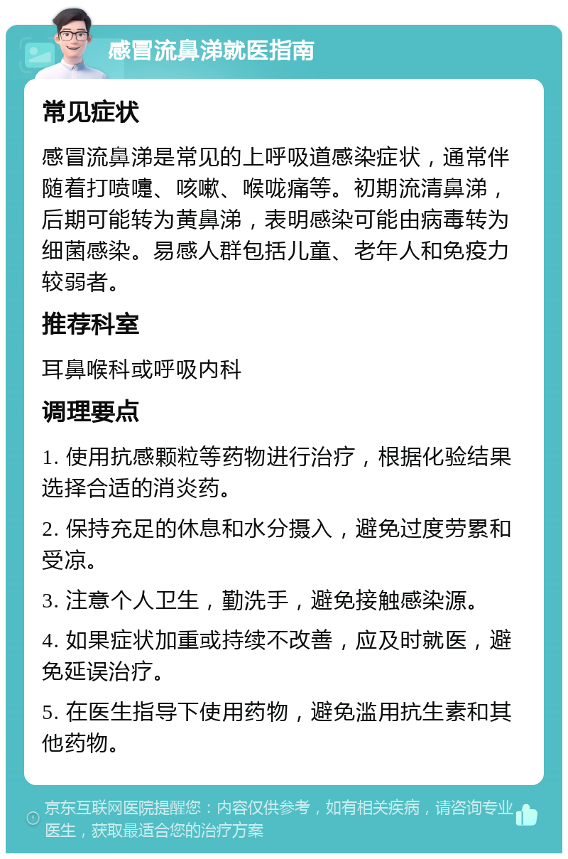 感冒流鼻涕就医指南 常见症状 感冒流鼻涕是常见的上呼吸道感染症状，通常伴随着打喷嚏、咳嗽、喉咙痛等。初期流清鼻涕，后期可能转为黄鼻涕，表明感染可能由病毒转为细菌感染。易感人群包括儿童、老年人和免疫力较弱者。 推荐科室 耳鼻喉科或呼吸内科 调理要点 1. 使用抗感颗粒等药物进行治疗，根据化验结果选择合适的消炎药。 2. 保持充足的休息和水分摄入，避免过度劳累和受凉。 3. 注意个人卫生，勤洗手，避免接触感染源。 4. 如果症状加重或持续不改善，应及时就医，避免延误治疗。 5. 在医生指导下使用药物，避免滥用抗生素和其他药物。