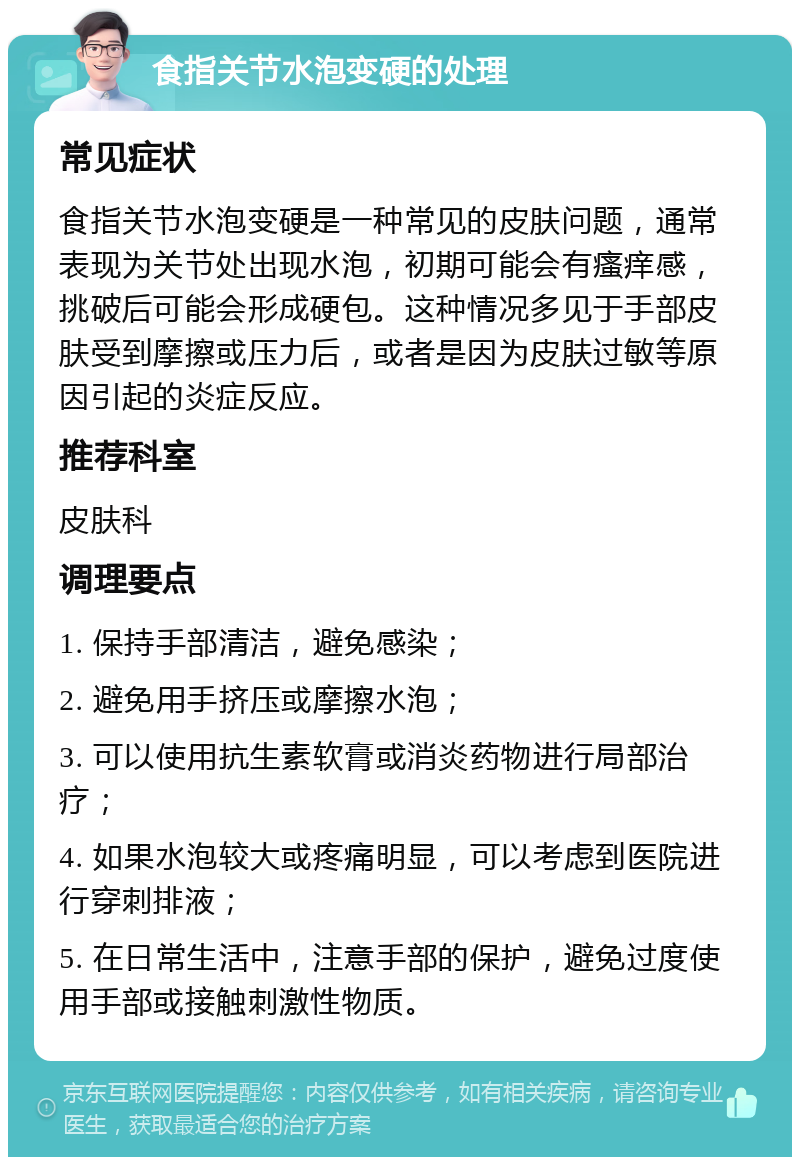 食指关节水泡变硬的处理 常见症状 食指关节水泡变硬是一种常见的皮肤问题，通常表现为关节处出现水泡，初期可能会有瘙痒感，挑破后可能会形成硬包。这种情况多见于手部皮肤受到摩擦或压力后，或者是因为皮肤过敏等原因引起的炎症反应。 推荐科室 皮肤科 调理要点 1. 保持手部清洁，避免感染； 2. 避免用手挤压或摩擦水泡； 3. 可以使用抗生素软膏或消炎药物进行局部治疗； 4. 如果水泡较大或疼痛明显，可以考虑到医院进行穿刺排液； 5. 在日常生活中，注意手部的保护，避免过度使用手部或接触刺激性物质。