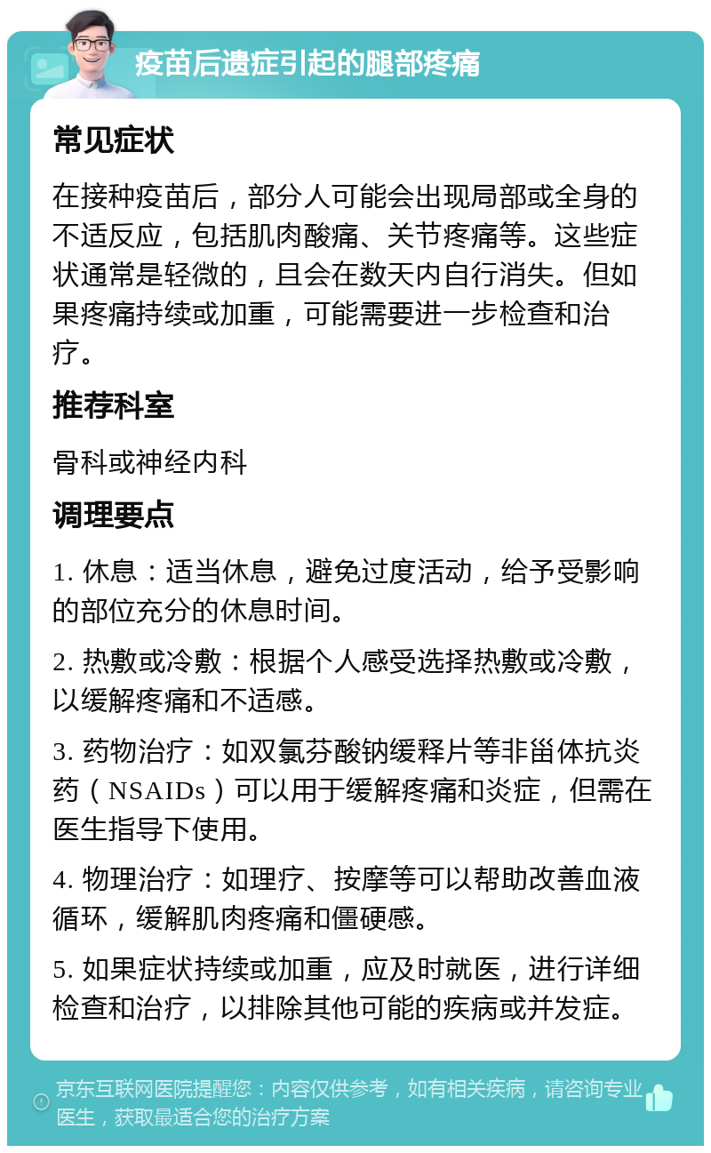 疫苗后遗症引起的腿部疼痛 常见症状 在接种疫苗后，部分人可能会出现局部或全身的不适反应，包括肌肉酸痛、关节疼痛等。这些症状通常是轻微的，且会在数天内自行消失。但如果疼痛持续或加重，可能需要进一步检查和治疗。 推荐科室 骨科或神经内科 调理要点 1. 休息：适当休息，避免过度活动，给予受影响的部位充分的休息时间。 2. 热敷或冷敷：根据个人感受选择热敷或冷敷，以缓解疼痛和不适感。 3. 药物治疗：如双氯芬酸钠缓释片等非甾体抗炎药（NSAIDs）可以用于缓解疼痛和炎症，但需在医生指导下使用。 4. 物理治疗：如理疗、按摩等可以帮助改善血液循环，缓解肌肉疼痛和僵硬感。 5. 如果症状持续或加重，应及时就医，进行详细检查和治疗，以排除其他可能的疾病或并发症。