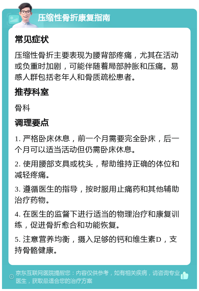 压缩性骨折康复指南 常见症状 压缩性骨折主要表现为腰背部疼痛，尤其在活动或负重时加剧，可能伴随着局部肿胀和压痛。易感人群包括老年人和骨质疏松患者。 推荐科室 骨科 调理要点 1. 严格卧床休息，前一个月需要完全卧床，后一个月可以适当活动但仍需卧床休息。 2. 使用腰部支具或枕头，帮助维持正确的体位和减轻疼痛。 3. 遵循医生的指导，按时服用止痛药和其他辅助治疗药物。 4. 在医生的监督下进行适当的物理治疗和康复训练，促进骨折愈合和功能恢复。 5. 注意营养均衡，摄入足够的钙和维生素D，支持骨骼健康。