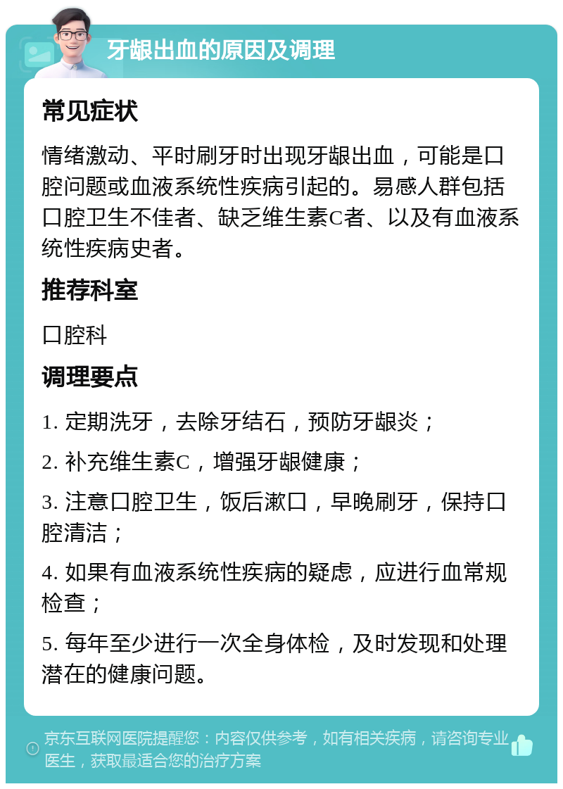 牙龈出血的原因及调理 常见症状 情绪激动、平时刷牙时出现牙龈出血，可能是口腔问题或血液系统性疾病引起的。易感人群包括口腔卫生不佳者、缺乏维生素C者、以及有血液系统性疾病史者。 推荐科室 口腔科 调理要点 1. 定期洗牙，去除牙结石，预防牙龈炎； 2. 补充维生素C，增强牙龈健康； 3. 注意口腔卫生，饭后漱口，早晚刷牙，保持口腔清洁； 4. 如果有血液系统性疾病的疑虑，应进行血常规检查； 5. 每年至少进行一次全身体检，及时发现和处理潜在的健康问题。