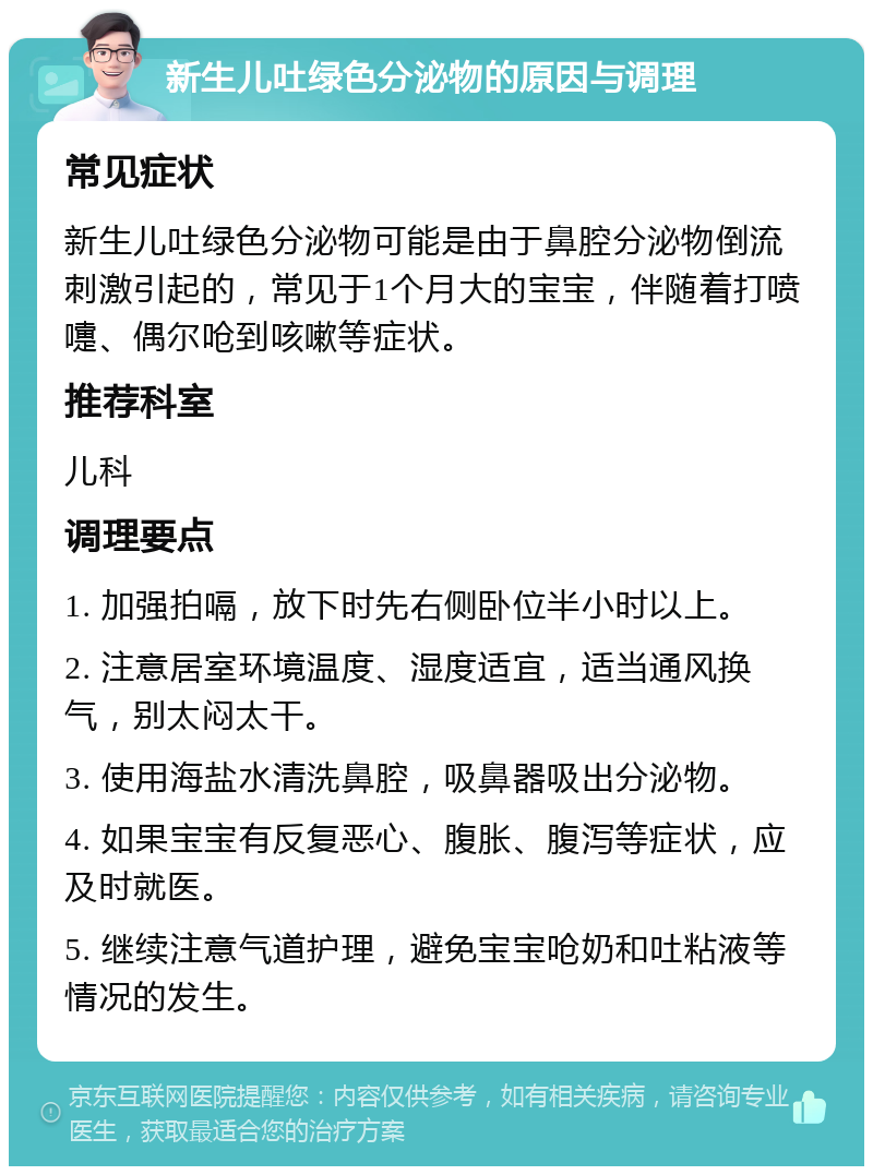 新生儿吐绿色分泌物的原因与调理 常见症状 新生儿吐绿色分泌物可能是由于鼻腔分泌物倒流刺激引起的，常见于1个月大的宝宝，伴随着打喷嚏、偶尔呛到咳嗽等症状。 推荐科室 儿科 调理要点 1. 加强拍嗝，放下时先右侧卧位半小时以上。 2. 注意居室环境温度、湿度适宜，适当通风换气，别太闷太干。 3. 使用海盐水清洗鼻腔，吸鼻器吸出分泌物。 4. 如果宝宝有反复恶心、腹胀、腹泻等症状，应及时就医。 5. 继续注意气道护理，避免宝宝呛奶和吐粘液等情况的发生。