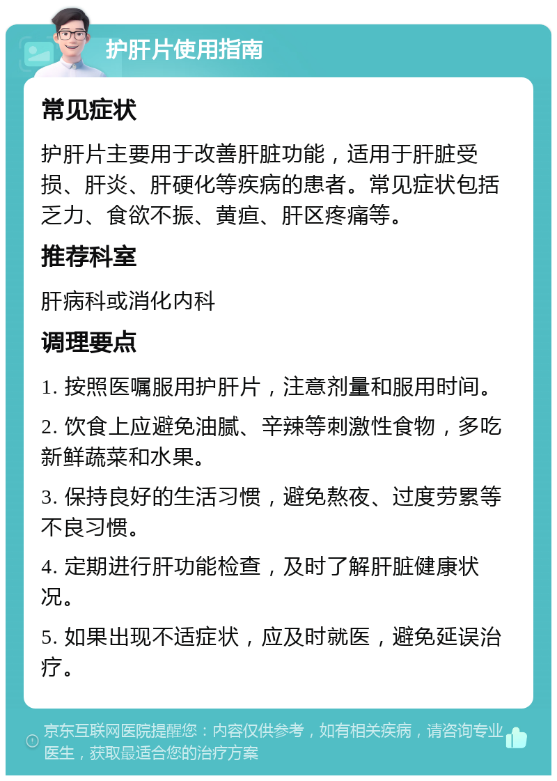 护肝片使用指南 常见症状 护肝片主要用于改善肝脏功能，适用于肝脏受损、肝炎、肝硬化等疾病的患者。常见症状包括乏力、食欲不振、黄疸、肝区疼痛等。 推荐科室 肝病科或消化内科 调理要点 1. 按照医嘱服用护肝片，注意剂量和服用时间。 2. 饮食上应避免油腻、辛辣等刺激性食物，多吃新鲜蔬菜和水果。 3. 保持良好的生活习惯，避免熬夜、过度劳累等不良习惯。 4. 定期进行肝功能检查，及时了解肝脏健康状况。 5. 如果出现不适症状，应及时就医，避免延误治疗。