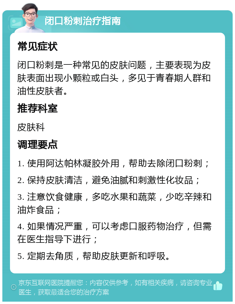 闭口粉刺治疗指南 常见症状 闭口粉刺是一种常见的皮肤问题，主要表现为皮肤表面出现小颗粒或白头，多见于青春期人群和油性皮肤者。 推荐科室 皮肤科 调理要点 1. 使用阿达帕林凝胶外用，帮助去除闭口粉刺； 2. 保持皮肤清洁，避免油腻和刺激性化妆品； 3. 注意饮食健康，多吃水果和蔬菜，少吃辛辣和油炸食品； 4. 如果情况严重，可以考虑口服药物治疗，但需在医生指导下进行； 5. 定期去角质，帮助皮肤更新和呼吸。