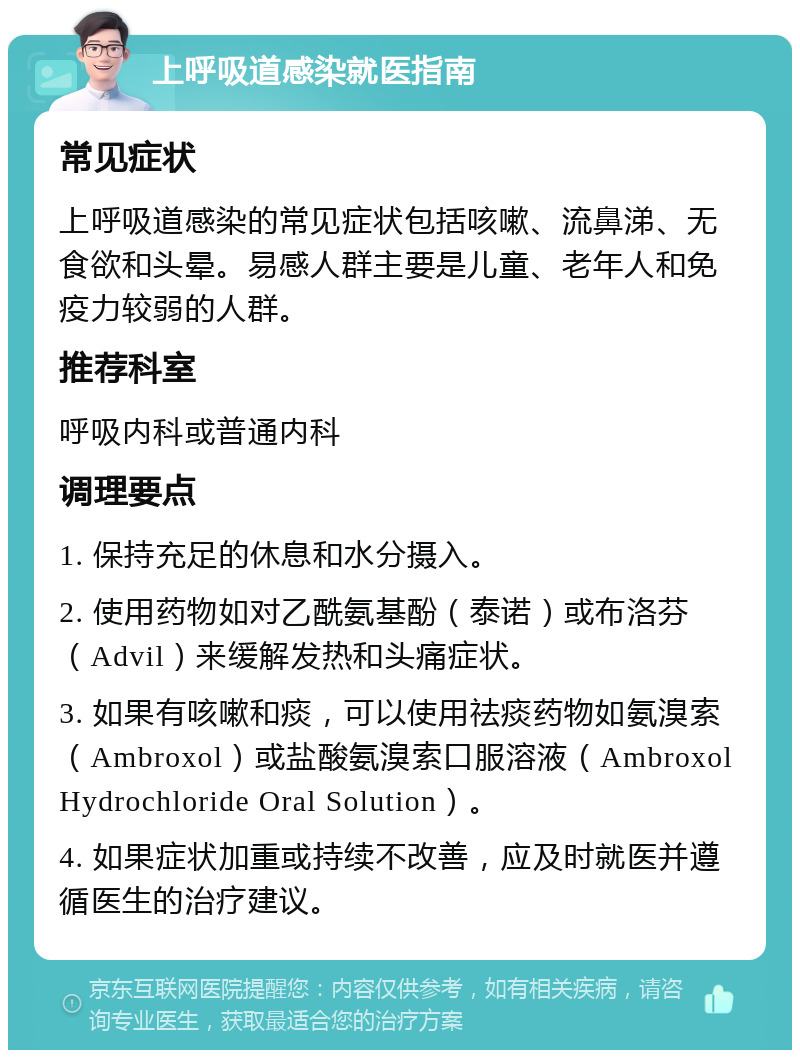 上呼吸道感染就医指南 常见症状 上呼吸道感染的常见症状包括咳嗽、流鼻涕、无食欲和头晕。易感人群主要是儿童、老年人和免疫力较弱的人群。 推荐科室 呼吸内科或普通内科 调理要点 1. 保持充足的休息和水分摄入。 2. 使用药物如对乙酰氨基酚（泰诺）或布洛芬（Advil）来缓解发热和头痛症状。 3. 如果有咳嗽和痰，可以使用祛痰药物如氨溴索（Ambroxol）或盐酸氨溴索口服溶液（Ambroxol Hydrochloride Oral Solution）。 4. 如果症状加重或持续不改善，应及时就医并遵循医生的治疗建议。