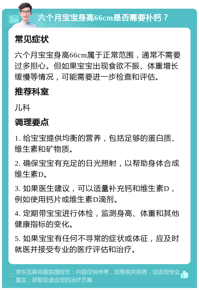 六个月宝宝身高66cm是否需要补钙？ 常见症状 六个月宝宝身高66cm属于正常范围，通常不需要过多担心。但如果宝宝出现食欲不振、体重增长缓慢等情况，可能需要进一步检查和评估。 推荐科室 儿科 调理要点 1. 给宝宝提供均衡的营养，包括足够的蛋白质、维生素和矿物质。 2. 确保宝宝有充足的日光照射，以帮助身体合成维生素D。 3. 如果医生建议，可以适量补充钙和维生素D，例如使用钙片或维生素D滴剂。 4. 定期带宝宝进行体检，监测身高、体重和其他健康指标的变化。 5. 如果宝宝有任何不寻常的症状或体征，应及时就医并接受专业的医疗评估和治疗。