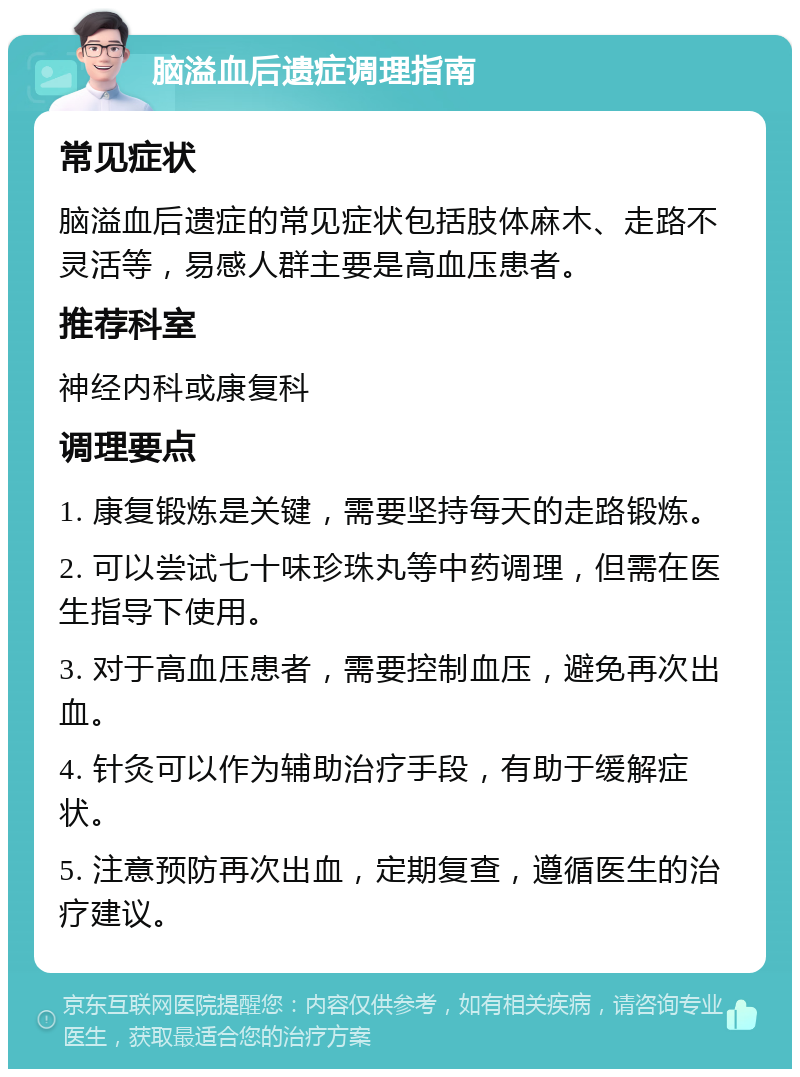 脑溢血后遗症调理指南 常见症状 脑溢血后遗症的常见症状包括肢体麻木、走路不灵活等，易感人群主要是高血压患者。 推荐科室 神经内科或康复科 调理要点 1. 康复锻炼是关键，需要坚持每天的走路锻炼。 2. 可以尝试七十味珍珠丸等中药调理，但需在医生指导下使用。 3. 对于高血压患者，需要控制血压，避免再次出血。 4. 针灸可以作为辅助治疗手段，有助于缓解症状。 5. 注意预防再次出血，定期复查，遵循医生的治疗建议。