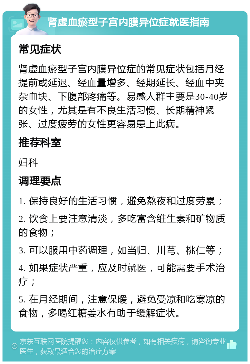 肾虚血瘀型子宫内膜异位症就医指南 常见症状 肾虚血瘀型子宫内膜异位症的常见症状包括月经提前或延迟、经血量增多、经期延长、经血中夹杂血块、下腹部疼痛等。易感人群主要是30-40岁的女性，尤其是有不良生活习惯、长期精神紧张、过度疲劳的女性更容易患上此病。 推荐科室 妇科 调理要点 1. 保持良好的生活习惯，避免熬夜和过度劳累； 2. 饮食上要注意清淡，多吃富含维生素和矿物质的食物； 3. 可以服用中药调理，如当归、川芎、桃仁等； 4. 如果症状严重，应及时就医，可能需要手术治疗； 5. 在月经期间，注意保暖，避免受凉和吃寒凉的食物，多喝红糖姜水有助于缓解症状。