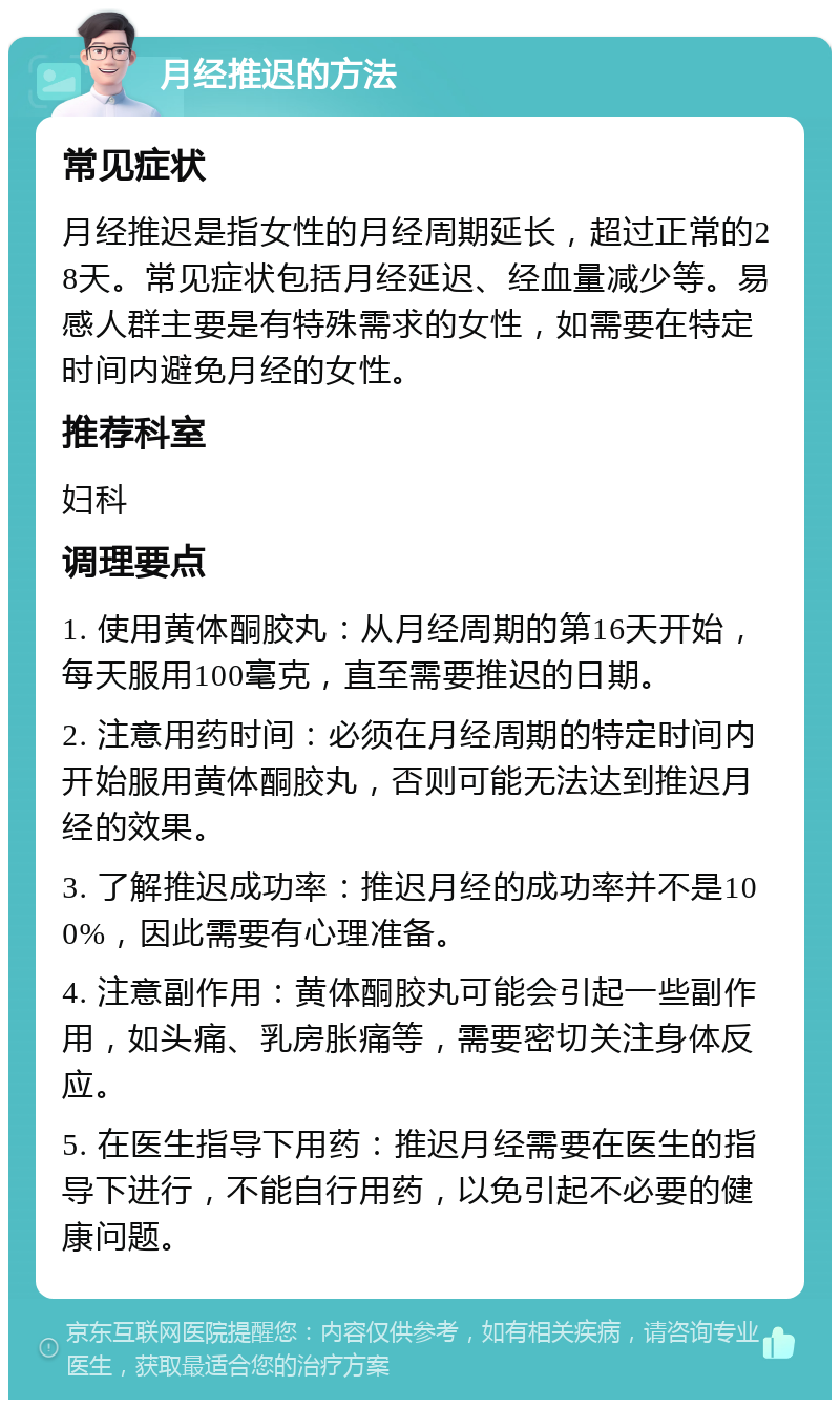 月经推迟的方法 常见症状 月经推迟是指女性的月经周期延长，超过正常的28天。常见症状包括月经延迟、经血量减少等。易感人群主要是有特殊需求的女性，如需要在特定时间内避免月经的女性。 推荐科室 妇科 调理要点 1. 使用黄体酮胶丸：从月经周期的第16天开始，每天服用100毫克，直至需要推迟的日期。 2. 注意用药时间：必须在月经周期的特定时间内开始服用黄体酮胶丸，否则可能无法达到推迟月经的效果。 3. 了解推迟成功率：推迟月经的成功率并不是100%，因此需要有心理准备。 4. 注意副作用：黄体酮胶丸可能会引起一些副作用，如头痛、乳房胀痛等，需要密切关注身体反应。 5. 在医生指导下用药：推迟月经需要在医生的指导下进行，不能自行用药，以免引起不必要的健康问题。