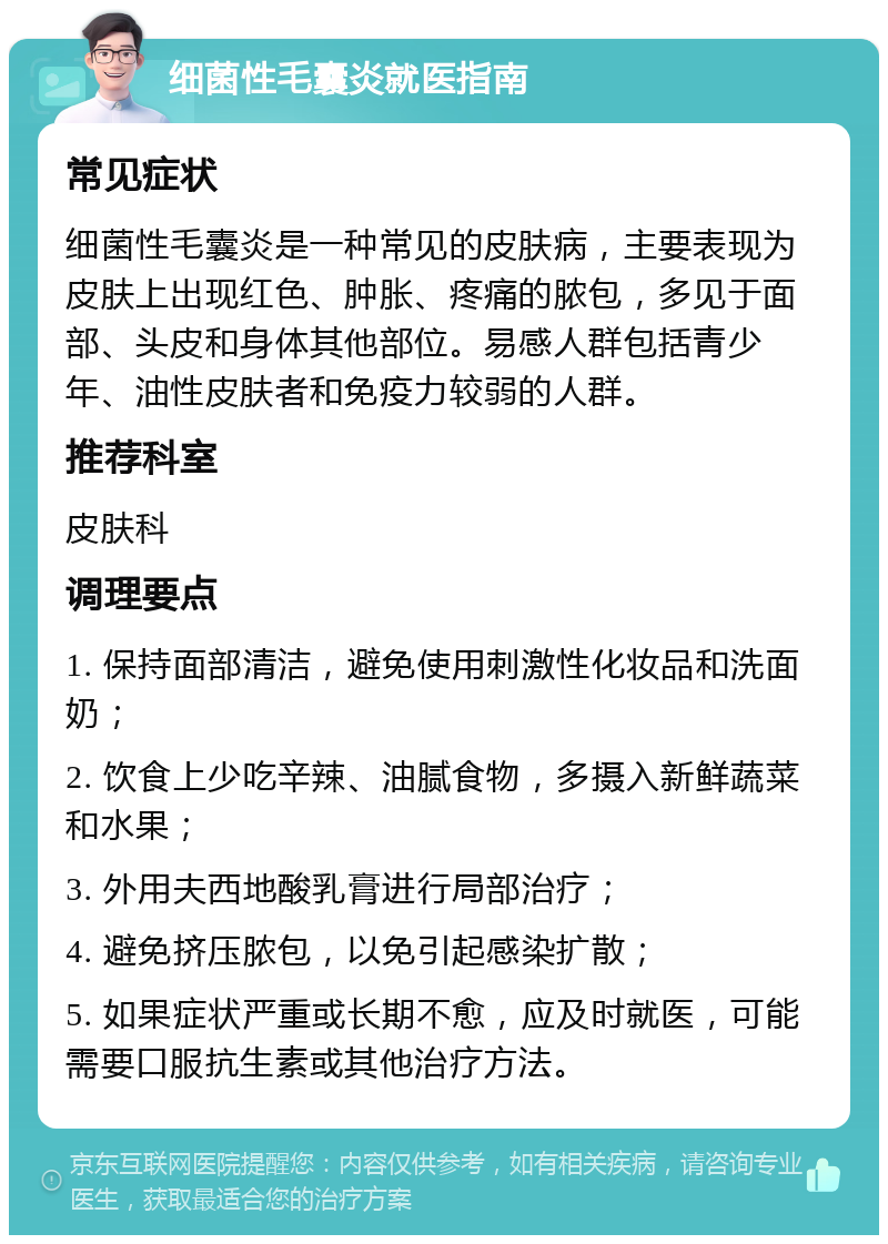 细菌性毛囊炎就医指南 常见症状 细菌性毛囊炎是一种常见的皮肤病，主要表现为皮肤上出现红色、肿胀、疼痛的脓包，多见于面部、头皮和身体其他部位。易感人群包括青少年、油性皮肤者和免疫力较弱的人群。 推荐科室 皮肤科 调理要点 1. 保持面部清洁，避免使用刺激性化妆品和洗面奶； 2. 饮食上少吃辛辣、油腻食物，多摄入新鲜蔬菜和水果； 3. 外用夫西地酸乳膏进行局部治疗； 4. 避免挤压脓包，以免引起感染扩散； 5. 如果症状严重或长期不愈，应及时就医，可能需要口服抗生素或其他治疗方法。