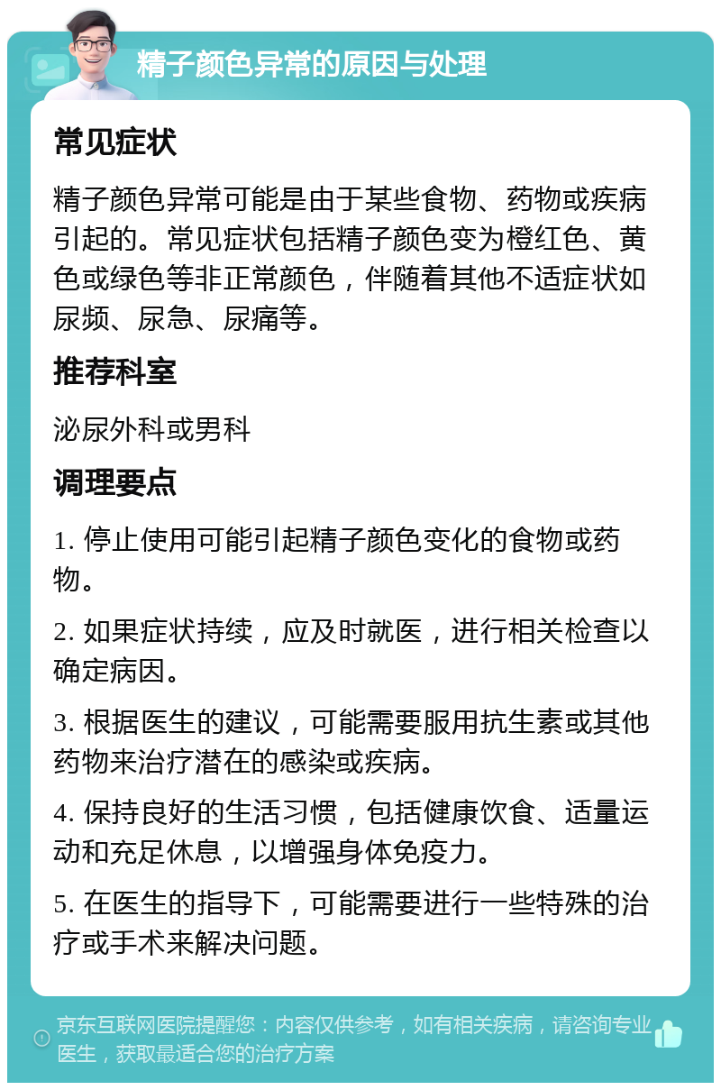 精子颜色异常的原因与处理 常见症状 精子颜色异常可能是由于某些食物、药物或疾病引起的。常见症状包括精子颜色变为橙红色、黄色或绿色等非正常颜色，伴随着其他不适症状如尿频、尿急、尿痛等。 推荐科室 泌尿外科或男科 调理要点 1. 停止使用可能引起精子颜色变化的食物或药物。 2. 如果症状持续，应及时就医，进行相关检查以确定病因。 3. 根据医生的建议，可能需要服用抗生素或其他药物来治疗潜在的感染或疾病。 4. 保持良好的生活习惯，包括健康饮食、适量运动和充足休息，以增强身体免疫力。 5. 在医生的指导下，可能需要进行一些特殊的治疗或手术来解决问题。