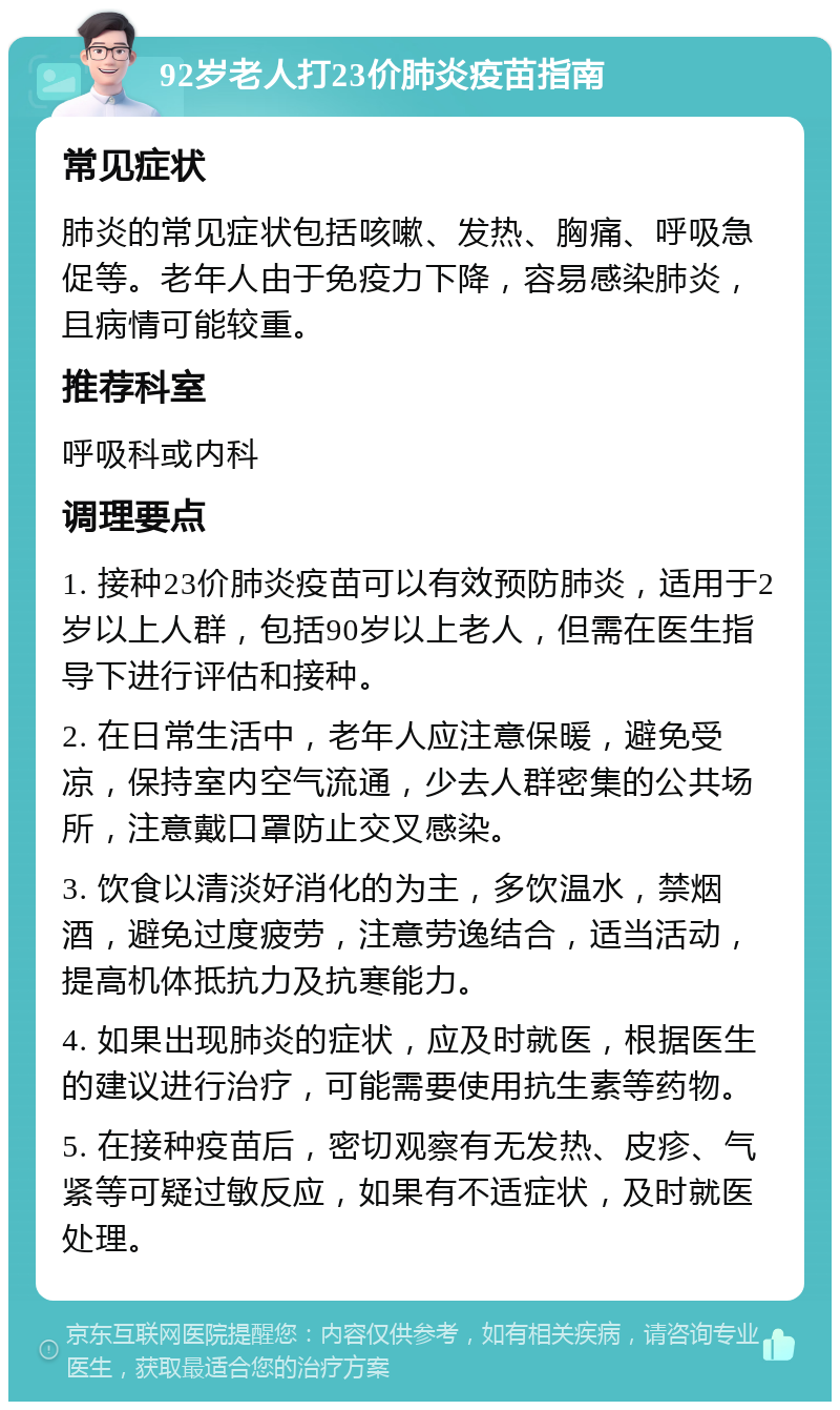 92岁老人打23价肺炎疫苗指南 常见症状 肺炎的常见症状包括咳嗽、发热、胸痛、呼吸急促等。老年人由于免疫力下降，容易感染肺炎，且病情可能较重。 推荐科室 呼吸科或内科 调理要点 1. 接种23价肺炎疫苗可以有效预防肺炎，适用于2岁以上人群，包括90岁以上老人，但需在医生指导下进行评估和接种。 2. 在日常生活中，老年人应注意保暖，避免受凉，保持室内空气流通，少去人群密集的公共场所，注意戴口罩防止交叉感染。 3. 饮食以清淡好消化的为主，多饮温水，禁烟酒，避免过度疲劳，注意劳逸结合，适当活动，提高机体抵抗力及抗寒能力。 4. 如果出现肺炎的症状，应及时就医，根据医生的建议进行治疗，可能需要使用抗生素等药物。 5. 在接种疫苗后，密切观察有无发热、皮疹、气紧等可疑过敏反应，如果有不适症状，及时就医处理。