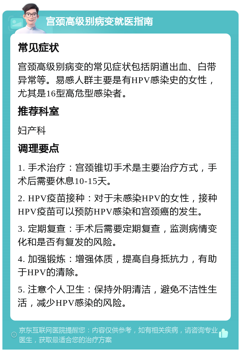 宫颈高级别病变就医指南 常见症状 宫颈高级别病变的常见症状包括阴道出血、白带异常等。易感人群主要是有HPV感染史的女性，尤其是16型高危型感染者。 推荐科室 妇产科 调理要点 1. 手术治疗：宫颈锥切手术是主要治疗方式，手术后需要休息10-15天。 2. HPV疫苗接种：对于未感染HPV的女性，接种HPV疫苗可以预防HPV感染和宫颈癌的发生。 3. 定期复查：手术后需要定期复查，监测病情变化和是否有复发的风险。 4. 加强锻炼：增强体质，提高自身抵抗力，有助于HPV的清除。 5. 注意个人卫生：保持外阴清洁，避免不洁性生活，减少HPV感染的风险。