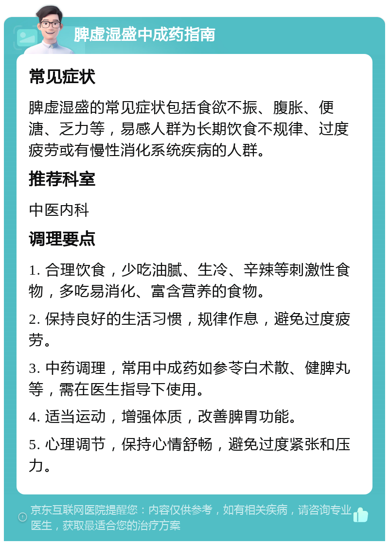 脾虚湿盛中成药指南 常见症状 脾虚湿盛的常见症状包括食欲不振、腹胀、便溏、乏力等，易感人群为长期饮食不规律、过度疲劳或有慢性消化系统疾病的人群。 推荐科室 中医内科 调理要点 1. 合理饮食，少吃油腻、生冷、辛辣等刺激性食物，多吃易消化、富含营养的食物。 2. 保持良好的生活习惯，规律作息，避免过度疲劳。 3. 中药调理，常用中成药如参苓白术散、健脾丸等，需在医生指导下使用。 4. 适当运动，增强体质，改善脾胃功能。 5. 心理调节，保持心情舒畅，避免过度紧张和压力。