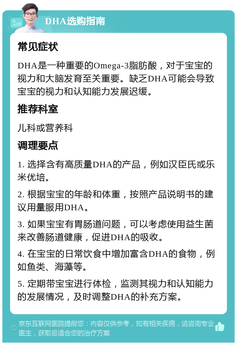 DHA选购指南 常见症状 DHA是一种重要的Omega-3脂肪酸，对于宝宝的视力和大脑发育至关重要。缺乏DHA可能会导致宝宝的视力和认知能力发展迟缓。 推荐科室 儿科或营养科 调理要点 1. 选择含有高质量DHA的产品，例如汉臣氏或乐米优培。 2. 根据宝宝的年龄和体重，按照产品说明书的建议用量服用DHA。 3. 如果宝宝有胃肠道问题，可以考虑使用益生菌来改善肠道健康，促进DHA的吸收。 4. 在宝宝的日常饮食中增加富含DHA的食物，例如鱼类、海藻等。 5. 定期带宝宝进行体检，监测其视力和认知能力的发展情况，及时调整DHA的补充方案。