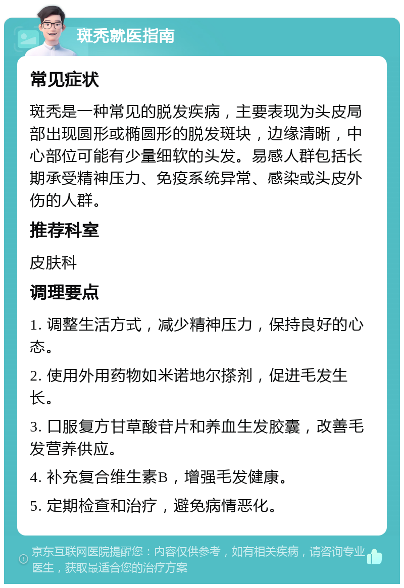 斑秃就医指南 常见症状 斑秃是一种常见的脱发疾病，主要表现为头皮局部出现圆形或椭圆形的脱发斑块，边缘清晰，中心部位可能有少量细软的头发。易感人群包括长期承受精神压力、免疫系统异常、感染或头皮外伤的人群。 推荐科室 皮肤科 调理要点 1. 调整生活方式，减少精神压力，保持良好的心态。 2. 使用外用药物如米诺地尔搽剂，促进毛发生长。 3. 口服复方甘草酸苷片和养血生发胶囊，改善毛发营养供应。 4. 补充复合维生素B，增强毛发健康。 5. 定期检查和治疗，避免病情恶化。