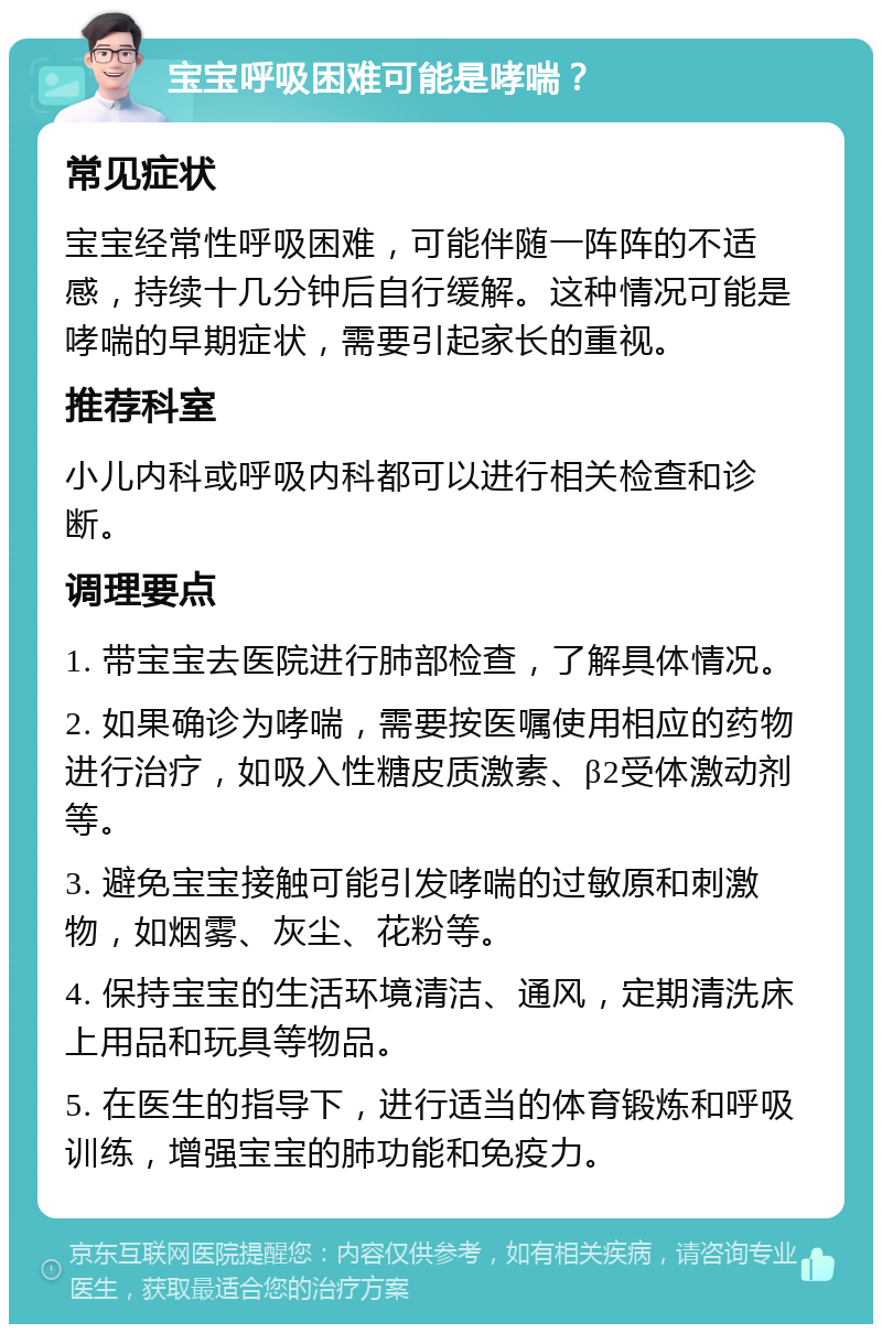 宝宝呼吸困难可能是哮喘？ 常见症状 宝宝经常性呼吸困难，可能伴随一阵阵的不适感，持续十几分钟后自行缓解。这种情况可能是哮喘的早期症状，需要引起家长的重视。 推荐科室 小儿内科或呼吸内科都可以进行相关检查和诊断。 调理要点 1. 带宝宝去医院进行肺部检查，了解具体情况。 2. 如果确诊为哮喘，需要按医嘱使用相应的药物进行治疗，如吸入性糖皮质激素、β2受体激动剂等。 3. 避免宝宝接触可能引发哮喘的过敏原和刺激物，如烟雾、灰尘、花粉等。 4. 保持宝宝的生活环境清洁、通风，定期清洗床上用品和玩具等物品。 5. 在医生的指导下，进行适当的体育锻炼和呼吸训练，增强宝宝的肺功能和免疫力。