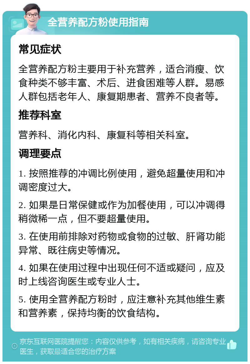 全营养配方粉使用指南 常见症状 全营养配方粉主要用于补充营养，适合消瘦、饮食种类不够丰富、术后、进食困难等人群。易感人群包括老年人、康复期患者、营养不良者等。 推荐科室 营养科、消化内科、康复科等相关科室。 调理要点 1. 按照推荐的冲调比例使用，避免超量使用和冲调密度过大。 2. 如果是日常保健或作为加餐使用，可以冲调得稍微稀一点，但不要超量使用。 3. 在使用前排除对药物或食物的过敏、肝肾功能异常、既往病史等情况。 4. 如果在使用过程中出现任何不适或疑问，应及时上线咨询医生或专业人士。 5. 使用全营养配方粉时，应注意补充其他维生素和营养素，保持均衡的饮食结构。