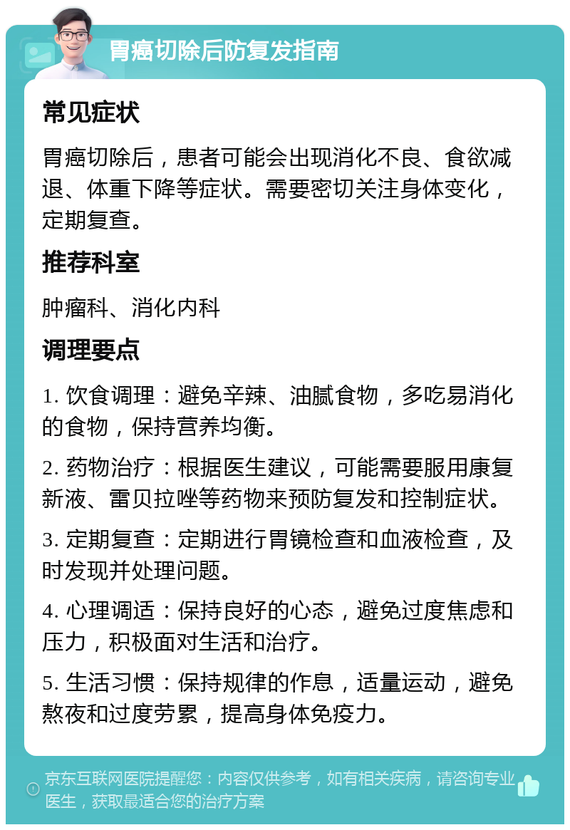 胃癌切除后防复发指南 常见症状 胃癌切除后，患者可能会出现消化不良、食欲减退、体重下降等症状。需要密切关注身体变化，定期复查。 推荐科室 肿瘤科、消化内科 调理要点 1. 饮食调理：避免辛辣、油腻食物，多吃易消化的食物，保持营养均衡。 2. 药物治疗：根据医生建议，可能需要服用康复新液、雷贝拉唑等药物来预防复发和控制症状。 3. 定期复查：定期进行胃镜检查和血液检查，及时发现并处理问题。 4. 心理调适：保持良好的心态，避免过度焦虑和压力，积极面对生活和治疗。 5. 生活习惯：保持规律的作息，适量运动，避免熬夜和过度劳累，提高身体免疫力。