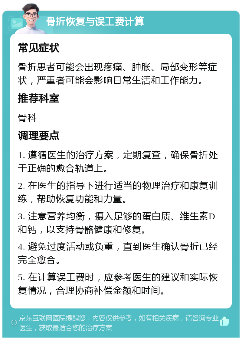 骨折恢复与误工费计算 常见症状 骨折患者可能会出现疼痛、肿胀、局部变形等症状，严重者可能会影响日常生活和工作能力。 推荐科室 骨科 调理要点 1. 遵循医生的治疗方案，定期复查，确保骨折处于正确的愈合轨道上。 2. 在医生的指导下进行适当的物理治疗和康复训练，帮助恢复功能和力量。 3. 注意营养均衡，摄入足够的蛋白质、维生素D和钙，以支持骨骼健康和修复。 4. 避免过度活动或负重，直到医生确认骨折已经完全愈合。 5. 在计算误工费时，应参考医生的建议和实际恢复情况，合理协商补偿金额和时间。