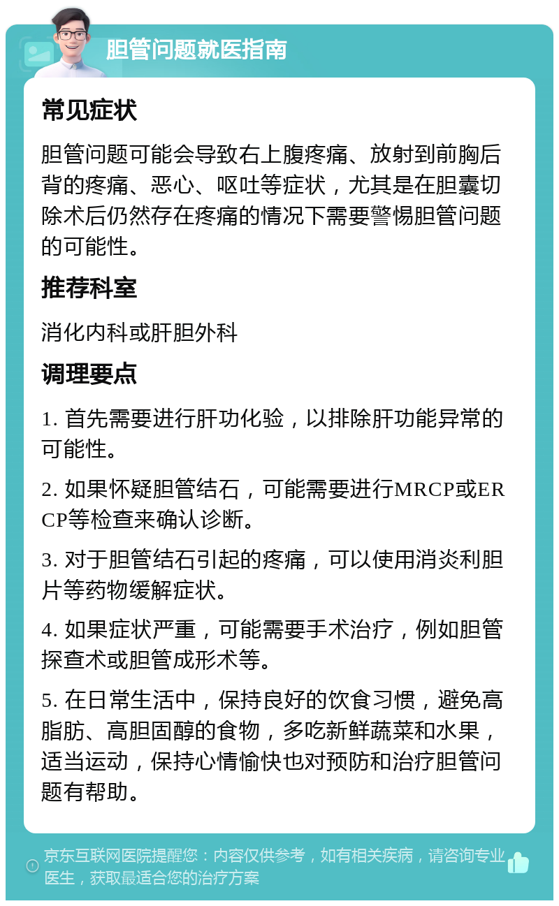 胆管问题就医指南 常见症状 胆管问题可能会导致右上腹疼痛、放射到前胸后背的疼痛、恶心、呕吐等症状，尤其是在胆囊切除术后仍然存在疼痛的情况下需要警惕胆管问题的可能性。 推荐科室 消化内科或肝胆外科 调理要点 1. 首先需要进行肝功化验，以排除肝功能异常的可能性。 2. 如果怀疑胆管结石，可能需要进行MRCP或ERCP等检查来确认诊断。 3. 对于胆管结石引起的疼痛，可以使用消炎利胆片等药物缓解症状。 4. 如果症状严重，可能需要手术治疗，例如胆管探查术或胆管成形术等。 5. 在日常生活中，保持良好的饮食习惯，避免高脂肪、高胆固醇的食物，多吃新鲜蔬菜和水果，适当运动，保持心情愉快也对预防和治疗胆管问题有帮助。